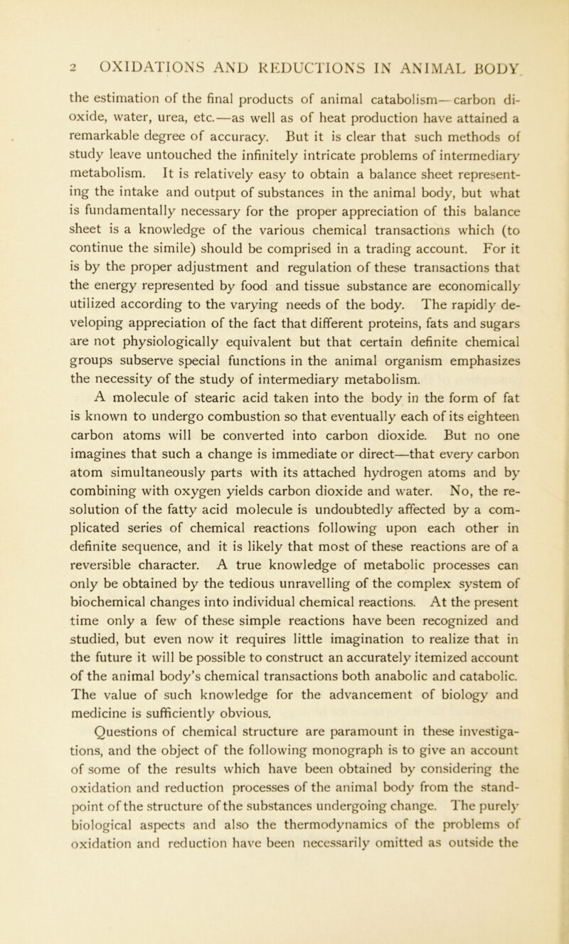 the estimation of the final products of animal catabolism—carbon di- oxide, water, urea, etc.—as well as of heat production have attained a remarkable degree of accuracy. But it is clear that such methods of study leave untouched the infinitely intricate problems of intermediary metabolism. It is relatively easy to obtain a balance sheet represent- ing the intake and output of substances in the animal body, but what is fundamentally necessary for the proper appreciation of this balance sheet is a knowledge of the various chemical transactions which (to continue the simile) should be comprised in a trading account. For it is by the proper adjustment and regulation of these transactions that the energy represented by food and tissue substance are economically utilized according to the varying needs of the body. The rapidly de- veloping appreciation of the fact that different proteins, fats and sugars are not physiologically equivalent but that certain definite chemical groups subserve special functions in the animal organism emphasizes the necessity of the study of intermediary metabolism. A molecule of stearic acid taken into the body in the form of fat is known to undergo combustion so that eventually each of its eighteen carbon atoms will be converted into carbon dioxide. But no one imagines that such a change is immediate or direct—that every carbon atom simultaneously parts with its attached hydrogen atoms and by combining with oxygen yields carbon dioxide and water. No, the re- solution of the fatty acid molecule is undoubtedly affected by a com- plicated series of chemical reactions following upon each other in definite sequence, and it is likely that most of these reactions are of a reversible character. A true knowledge of metabolic processes can only be obtained by the tedious unravelling of the complex system of biochemical changes into individual chemical reactions. At the present time only a few of these simple reactions have been recognized and studied, but even now it requires little imagination to realize that in the future it will be possible to construct an accurately itemized account of the animal body’s chemical transactions both anabolic and catabolic. The value of such knowledge for the advancement of biology and medicine is sufficiently obvious. Questions of chemical structure are paramount in these investiga- tions, and the object of the following monograph is to give an account of some of the results which have been obtained by considering the oxidation and reduction processes of the animal body from the stand- point of the structure of the substances undergoing change. The purely biological aspects and also the thermodynamics of the problems of oxidation and reduction have been necessarily omitted as outside the