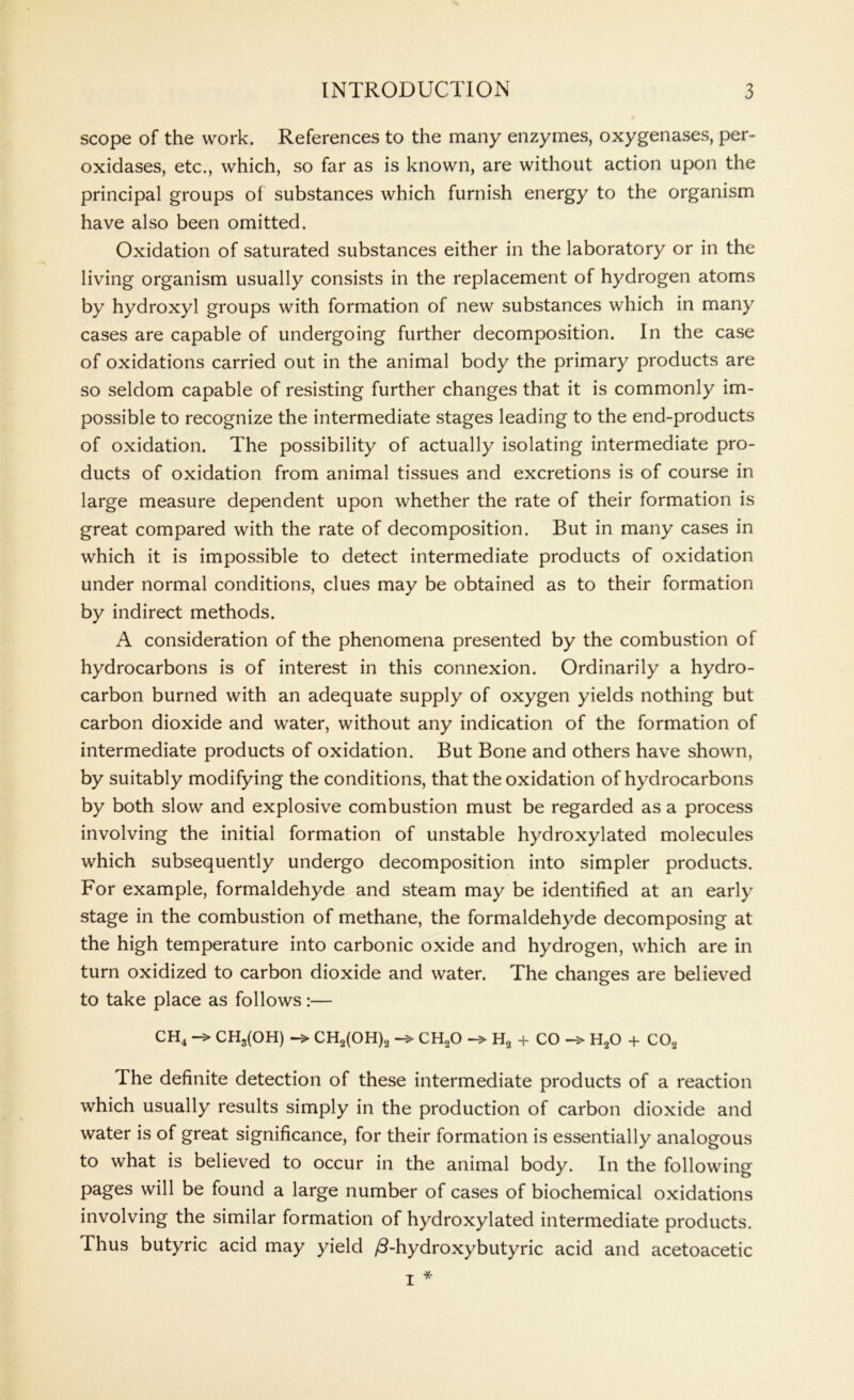 scope of the work. References to the many enzymes, oxygenases, per- oxidases, etc., which, so far as is known, are without action upon the principal groups of substances which furnish energy to the organism have also been omitted. Oxidation of saturated substances either in the laboratory or in the living organism usually consists in the replacement of hydrogen atoms by hydroxyl groups with formation of new substances which in many cases are capable of undergoing further decomposition. In the case of oxidations carried out in the animal body the primary products are so seldom capable of resisting further changes that it is commonly im- possible to recognize the intermediate stages leading to the end-products of oxidation. The possibility of actually isolating intermediate pro- ducts of oxidation from animal tissues and excretions is of course in large measure dependent upon whether the rate of their formation is great compared with the rate of decomposition. But in many cases in which it is impossible to detect intermediate products of oxidation under normal conditions, clues may be obtained as to their formation by indirect methods. A consideration of the phenomena presented by the combustion of hydrocarbons is of interest in this connexion. Ordinarily a hydro- carbon burned with an adequate supply of oxygen yields nothing but carbon dioxide and water, without any indication of the formation of intermediate products of oxidation. But Bone and others have shown, by suitably modifying the conditions, that the oxidation of hydrocarbons by both slow and explosive combustion must be regarded as a process involving the initial formation of unstable hydroxylated molecules which subsequently undergo decomposition into simpler products. For example, formaldehyde and steam may be identified at an early stage in the combustion of methane, the formaldehyde decomposing at the high temperature into carbonic oxide and hydrogen, which are in turn oxidized to carbon dioxide and water. The changes are believed to take place as follows:— CH4 CH3(OH) -> CH2(OH)2 ch2o -> H2 + CO H20 4- C02 The definite detection of these intermediate products of a reaction which usually results simply in the production of carbon dioxide and water is of great significance, for their formation is essentially analogous to what is believed to occur in the animal body. In the following pages will be found a large number of cases of biochemical oxidations involving the similar formation of hydroxylated intermediate products. Thus butyric acid may yield /3-hydroxybutyric acid and acetoacetic I *