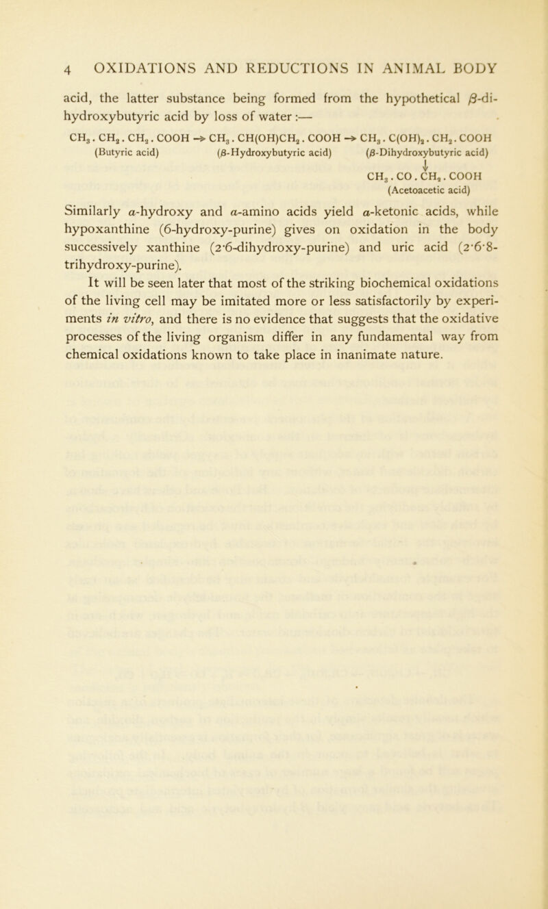 acid, the latter substance being formed from the hypothetical /3-di- hydroxybutyric acid by loss of water :— CH3 . CH2. CH2 . COOH CH3. CH(OH)CH2. COOH CH3 . C(OH)2. CH2. COOH (Butyric acid) (/3-Hydroxybutyric acid) (/3-Dihydroxybutyric acid) CH3 . CO . CH„. COOH (Acetoacetic acid) Similarly a-hydroxy and a-amino acids yield a-ketonic acids, while hypoxanthine (6-hydroxy-purine) gives on oxidation in the body successively xanthine (2‘6-dihydroxy-purine) and uric acid (2•6'8- trihydroxy-purine). It will be seen later that most of the striking biochemical oxidations of the living cell may be imitated more or less satisfactorily by experi- ments in vitro, and there is no evidence that suggests that the oxidative processes of the living organism differ in any fundamental way from chemical oxidations known to take place in inanimate nature.