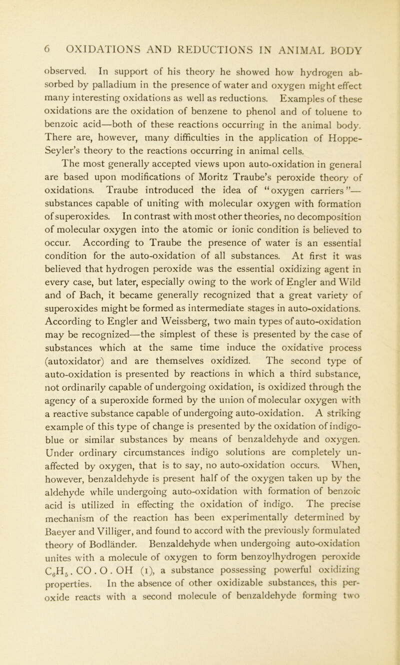 observed. In support of his theory he showed how hydrogen ab- sorbed by palladium in the presence of water and oxygen might effect many interesting oxidations as well as reductions. Examples of these oxidations are the oxidation of benzene to phenol and of toluene to benzoic acid—both of these reactions occurring in the animal body. There are, however, many difficulties in the application of Hoppe- Seyler’s theory to the reactions occurring in animal cells. The most generally accepted views upon auto-oxidation in general are based upon modifications of Moritz Traube’s peroxide theory of oxidations. Traube introduced the idea of “oxygen carriers”— substances capable of uniting with molecular oxygen with formation of superoxides. In contrast with most other theories, no decomposition of molecular oxygen into the atomic or ionic condition is believed to occur. According to Traube the presence of water is an essential condition for the auto-oxidation of all substances. At first it was believed that hydrogen peroxide was the essential oxidizing agent in every case, but later, especially owing to the work of Engler and Wild and of Bach, it became generally recognized that a great variety of superoxides might be formed as intermediate stages in auto-oxidations. According to Engler and Weissberg, two main types of auto-oxidation may be recognized—the simplest of these is presented by the case of substances which at the same time induce the oxidative process (autoxidator) and are themselves oxidized. The second type of auto-oxidation is presented by reactions in which a third substance, not ordinarily capable of undergoing oxidation, is oxidized through the agency of a superoxide formed by the union of molecular oxygen with a reactive substance capable of undergoing auto-oxidation. A striking example of this type of change is presented by the oxidation of indigo- blue or similar substances by means of benzaldehyde and oxygen. Under ordinary circumstances indigo solutions are completely un- affected by oxygen, that is to say, no auto-oxidation occurs. When, however, benzaldehyde is present half of the oxygen taken up by the aldehyde while undergoing auto-oxidation with formation of benzoic acid is utilized in effecting the oxidation of indigo. The precise mechanism of the reaction has been experimentally determined by Baeyer and Villiger, and found to accord with the previously formulated theory of Bodlander. Benzaldehyde when undergoing auto-oxidation unites with a molecule of oxygen to form benzoylhydrogen peroxide C(;H-. CO . O . OH (i), a substance possessing powerful oxidizing properties. In the absence of other oxidizable substances, this per- oxide reacts with a second molecule of benzaldehyde forming two