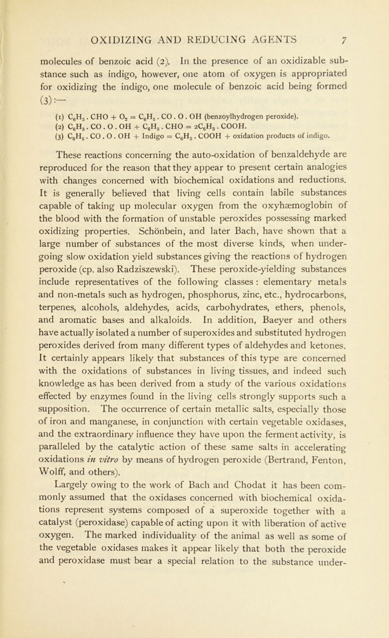 molecules of benzoic acid (2). In the presence of an oxidizable sub- stance such as indigo, however, one atom of oxygen is appropriated for oxidizing the indigo, one molecule of benzoic acid being formed (3):~ (1) C6H5. CHO + 02 = C6H5. CO . O . OH (benzoylhydrogen peroxide). (2) C6H5.CO.O.OH + C6H6. CHO = 2C6H5. COOH. (3) C6H5. CO . O . OH + Indigo = C6H5. COOH + oxidation products of indigo. These reactions concerning the auto-oxidation of benzaldehyde are reproduced for the reason that they appear to present certain analogies with changes concerned with biochemical oxidations and reductions. It is generally believed that living cells contain labile substances capable of taking up molecular oxygen from the oxyhaemoglobin of the blood with the formation of unstable peroxides possessing marked oxidizing properties. Schonbein, and later Bach, have shown that a large number of substances of the most diverse kinds, when under- going slow oxidation yield substances giving the reactions of hydrogen peroxide (cp. also Radziszewski). These peroxide-yielding substances include representatives of the following classes : elementary metals and non-metals such as hydrogen, phosphorus, zinc, etc., hydrocarbons, terpenes, alcohols, aldehydes, acids, carbohydrates, ethers, phenols, and aromatic bases and alkaloids. In addition, Baeyer and others have actually isolated a number of superoxides and substituted hydrogen peroxides derived from many different types of aldehydes and ketones. It certainly appears likely that substances of this type are concerned with the oxidations of substances in living tissues, and indeed such knowledge as has been derived from a study of the various oxidations effected by enzymes found in the living cells strongly supports such a supposition. The occurrence of certain metallic salts, especially those of iron and manganese, in conjunction with certain vegetable oxidases, and the extraordinary influence they have upon the ferment activity, is paralleled by the catalytic action of these same salts in accelerating oxidations in vitro by means of hydrogen peroxide (Bertrand, Fenton, Wolff, and others). Largely owing to the work of Bach and Chodat it has been com- monly assumed that the oxidases concerned with biochemical oxida- * tions represent systems composed of a superoxide together with a catalyst (peroxidase) capable of acting upon it with liberation of active oxygen. The marked individuality of the animal as well as some of the vegetable oxidases makes it appear likely that both the peroxide and peroxidase must bear a special relation to the substance under-