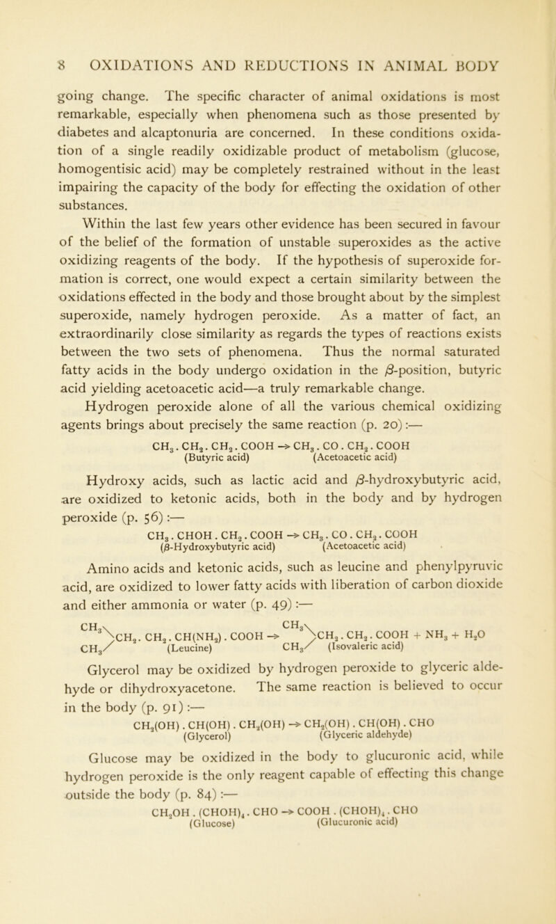 going change. The specific character of animal oxidations is most remarkable, especially when phenomena such as those presented by diabetes and alcaptonuria are concerned. In these conditions oxida- tion of a single readily oxidizable product of metabolism (glucose, homogentisic acid) may be completely restrained without in the least impairing the capacity of the body for effecting the oxidation of other substances. Within the last few years other evidence has been secured in favour of the belief of the formation of unstable superoxides as the active oxidizing reagents of the body. If the hypothesis of superoxide for- mation is correct, one would expect a certain similarity between the oxidations effected in the body and those brought about by the simplest superoxide, namely hydrogen peroxide. As a matter of fact, an extraordinarily close similarity as regards the types of reactions exists between the two sets of phenomena. Thus the normal saturated fatty acids in the body undergo oxidation in the /3-position, butyric acid yielding acetoacetic acid—a truly remarkable change. Hydrogen peroxide alone of all the various chemical oxidizing agents brings about precisely the same reaction (p. 20):— CH3 . CH2. CH2. COOH -> CH3 . CO . CH2. COOH (Butyric acid) (Acetoacetic acid) Hydroxy acids, such as lactic acid and /3-hydroxybutyric acid, are oxidized to ketonic acids, both in the body and by hydrogen peroxide (p. 56):— CH3 . CHOH . CH2. COOH CH3 . CO . CHa. COOH (j8-Hydroxybutyric acid) (Acetoacetic acid) Amino acids and ketonic acids, such as leucine and phenylpyruvic acid, are oxidized to lower fatty acids with liberation of carbon dioxide and either ammonia or water (p. 49):— CH,\ CH3\ )CH2. CH2 . CH(NH2). COOH >CHa . CH2. COOH + NH3 + H20 CH3/ ' (Leucine) CH3/ (Isovaleric acid) Glycerol may be oxidized by hydrogen peroxide to glyceric alde- hyde or dihydroxyacetone. dhe same reaction is believed to occur in the body (p. 91) :— CHo(OH). CH(OH) . CHa(OH) CH2(OH) . CH(OH) . CHO (Glycerol) (Glyceric aldehyde) Glucose may be oxidized in the body to glucuronic acid, while hydrogen peroxide is the only reagent capable of effecting this change outside the body (p. 84) :— CH2OH . (CHOH)4. CHO COOH . (CHOH)4. CHO (Glucose) (Glucuronic acid)