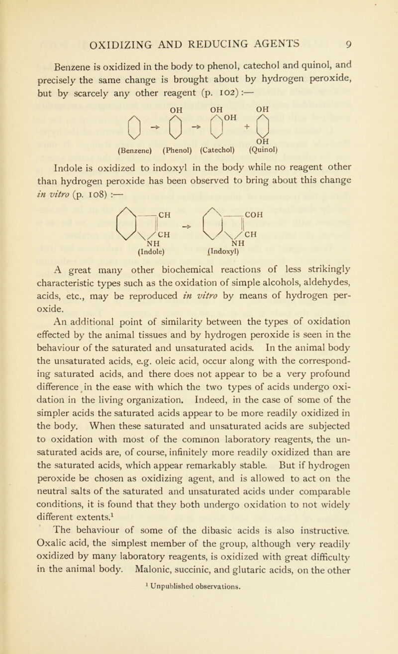 Benzene is oxidized in the body to phenol, catechol and quinol, and precisely the same change is brought about by hydrogen peroxide, but by scarcely any other reagent (p. 102) :— /\ OH OH /\ aoh V \/ \/ (Benzene) (Phenol) (Catechol) OH /\ \/ OH (Quinol) Indole is oxidized to indoxyl in the body while no reagent other than hydrogen peroxide has been observed to bring about this change in vitro (p. 108) :— COH \/CH NH (Indoxyl) A great many other biochemical reactions of less strikingly characteristic types such as the oxidation of simple alcohols, aldehydes, acids, etc., may be reproduced in vitro by means of hydrogen per- oxide. An additional point of similarity between the types of oxidation effected by the animal tissues and by hydrogen peroxide is seen in the behaviour of the saturated and unsaturated acids. In the animal body the unsaturated acids, e.g. oleic acid, occur along with the correspond- ing saturated acids, and there does not appear to be a very profound difference in the ease with which the two types of acids undergo oxi- dation in the living organization. Indeed, in the case of some of the simpler acids the saturated acids appear to be more readily oxidized in the body. When these saturated and unsaturated acids are subjected to oxidation with most of the common laboratory reagents, the un- saturated acids are, of course, infinitely more readily oxidized than are the saturated acids, which appear remarkably stable. But if hydrogen peroxide be chosen as oxidizing agent, and is allowed to act on the neutral salts of the saturated and unsaturated acids under comparable conditions, it is found that they both undergo oxidation to not widely different extents.1 The behaviour of some of the dibasic acids is also instructive. Oxalic acid, the simplest member of the group, although very readily oxidized by many laboratory reagents, is oxidized with great difficulty in the animal body. Malonic, succinic, and glutaric acids, on the other