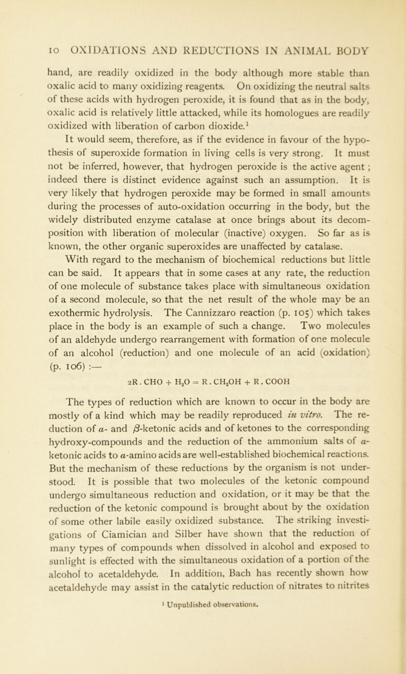 hand, are readily oxidized in the body although more stable than oxalic acid to many oxidizing reagents. On oxidizing the neutral salts of these acids with hydrogen peroxide, it is found that as in the body, oxalic acid is relatively little attacked, while its homologues are readily oxidized with liberation of carbon dioxide.1 It would seem, therefore, as if the evidence in favour of the hypo- thesis of superoxide formation in living cells is very strong. It must not be inferred, however, that hydrogen peroxide is the active agent ; indeed there is distinct evidence against such an assumption. It is very likely that hydrogen peroxide may be formed in small amounts during the processes of auto-oxidation occurring in the body, but the widely distributed enzyme catalase at once brings about its decom- position with liberation of molecular (inactive) oxygen. So far as is known, the other organic superoxides are unaffected by catalase. With regard to the mechanism of biochemical reductions but little can be said. It appears that in some cases at any rate, the reduction of one molecule of substance takes place with simultaneous oxidation of a second molecule, so that the net result of the whole may be an exothermic hydrolysis. The Cannizzaro reaction (p. 105) which takes place in the body is an example of such a change. Two molecules of an aldehyde undergo rearrangement with formation of one molecule of an alcohol (reduction) and one molecule of an acid (oxidation) (p. 106) :— 2R . CHO + H20 = R . CH3OH + R. COOH The types of reduction which are known to occur in the body are mostly of a kind which may be readily reproduced in vitro. The re- duction of a- and /3-ketonic acids and of ketones to the corresponding hydroxy-compounds and the reduction of the ammonium salts of a- ketonic acids to a-amino acids are well-established biochemical reactions. But the mechanism of these reductions by the organism is not under- stood. It is possible that two molecules of the ketonic compound undergo simultaneous reduction and oxidation, or it may be that the reduction of the ketonic compound is brought about by the oxidation of some other labile easily oxidized substance. The striking investi- gations of Ciamician and Silber have shown that the reduction ot many types of compounds when dissolved in alcohol and exposed to sunlight is effected with the simultaneous oxidation of a portion ot the alcohol to acetaldehyde. In addition, Bach has recently shown how acetaldehyde may assist in the catalytic reduction of nitrates to nitrites