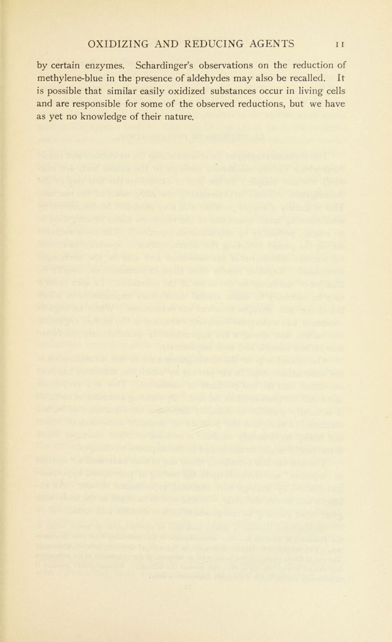 by certain enzymes. Schardinger’s observations on the reduction of methylene-blue in the presence of aldehydes may also be recalled. It is possible that similar easily oxidized substances occur in living cells and are responsible for some of the observed reductions, but we have as yet no knowledge of their nature.