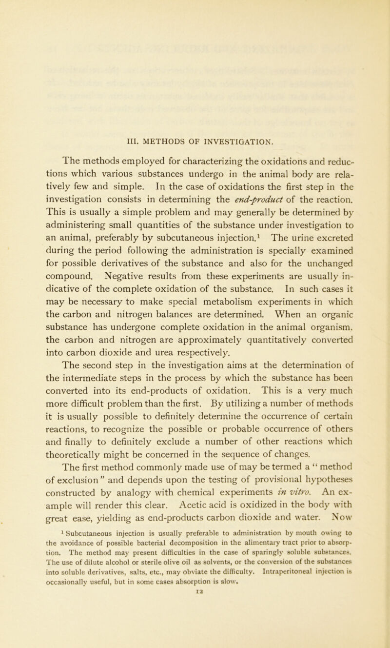 III. METHODS OF INVESTIGATION. The methods employed for characterizing the oxidations and reduc- tions which various substances undergo in the animal body are rela- tively few and simple. In the case of oxidations the first step in the investigation consists in determining the end-product of the reaction. This is usually a simple problem and may generally be determined by administering small quantities of the substance under investigation to an animal, preferably by subcutaneous injection.1 The urine excreted during the period following the administration is specially examined for possible derivatives of the substance and also for the unchanged compound. Negative results from these experiments are usually in- dicative of the complete oxidation of the substance. In such cases it may be necessary to make special metabolism experiments in which the carbon and nitrogen balances are determined. When an organic substance has undergone complete oxidation in the animal organism, the carbon and nitrogen are approximately quantitatively converted into carbon dioxide and urea respectively. The second step in the investigation aims at the determination of the intermediate steps in the process by which the substance has been converted into its end-products of oxidation. This is a very much more difficult problem than the first. By utilizing a number of methods it is usually possible to definitely determine the occurrence of certain reactions, to recognize the possible or probable occurrence of others and finally to definitely exclude a number of other reactions which theoretically might be concerned in the sequence of changes. The first method commonly made use of may be termed a “ method of exclusion ” and depends upon the testing of provisional hypotheses constructed by analogy with chemical experiments in vitro. An ex- ample will render this clear. Acetic acid is oxidized in the body with great ease, yielding as end-products carbon dioxide and water. Now 1 Subcutaneous injection is usually preferable to administration by mouth owing to the avoidance of possible bacterial decomposition in the alimentary tract prior to absorp- tion. The method may present difficulties in the case of sparingly soluble substances. The use of dilute alcohol or sterile olive oil as solvents, or the conversion of the substances into soluble derivatives, salts, etc., may obviate the difficulty. Intraperitoneal injection is occasionally useful, but in some cases absorption is slow.