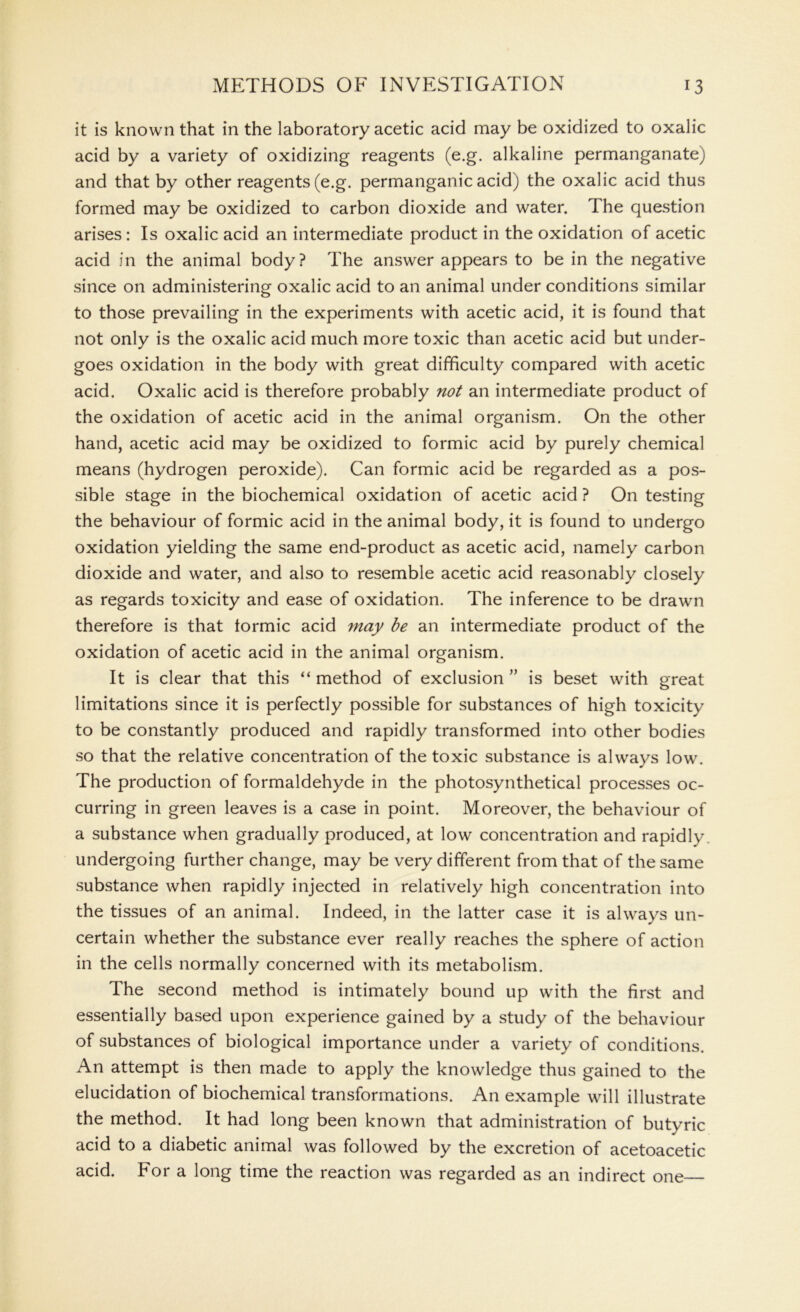 it is known that in the laboratory acetic acid may be oxidized to oxalic acid by a variety of oxidizing reagents (e.g. alkaline permanganate) and that by other reagents (e.g. permanganic acid) the oxalic acid thus formed may be oxidized to carbon dioxide and water. The question arises : Is oxalic acid an intermediate product in the oxidation of acetic acid in the animal body? The answer appears to be in the negative since on administering oxalic acid to an animal under conditions similar to those prevailing in the experiments with acetic acid, it is found that not only is the oxalic acid much more toxic than acetic acid but under- goes oxidation in the body with great difficulty compared with acetic acid. Oxalic acid is therefore probably not an intermediate product of the oxidation of acetic acid in the animal organism. On the other hand, acetic acid may be oxidized to formic acid by purely chemical means (hydrogen peroxide). Can formic acid be regarded as a pos- sible stage in the biochemical oxidation of acetic acid ? On testing the behaviour of formic acid in the animal body, it is found to undergo oxidation yielding the same end-product as acetic acid, namely carbon dioxide and water, and also to resemble acetic acid reasonably closely as regards toxicity and ease of oxidation. The inference to be drawn therefore is that formic acid may be an intermediate product of the oxidation of acetic acid in the animal organism. It is clear that this “ method of exclusion ” is beset with great limitations since it is perfectly possible for substances of high toxicity to be constantly produced and rapidly transformed into other bodies so that the relative concentration of the toxic substance is always low. The production of formaldehyde in the photosynthetical processes oc- curring in green leaves is a case in point. Moreover, the behaviour of a substance when gradually produced, at low concentration and rapidly undergoing further change, may be very different from that of the same substance when rapidly injected in relatively high concentration into the tissues of an animal. Indeed, in the latter case it is always un- certain whether the substance ever really reaches the sphere of action in the cells normally concerned with its metabolism. The second method is intimately bound up with the first and essentially based upon experience gained by a study of the behaviour of substances of biological importance under a variety of conditions. An attempt is then made to apply the knowledge thus gained to the elucidation of biochemical transformations. An example will illustrate the method. It had long been known that administration of butyric acid to a diabetic animal was followed by the excretion of acetoacetic acid. For a long time the reaction was regarded as an indirect one