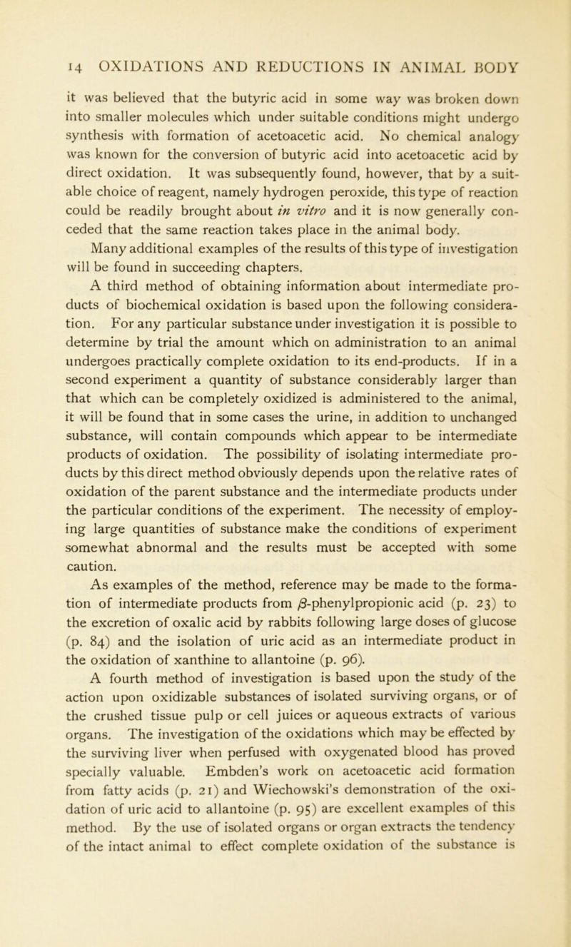 it was believed that the butyric acid in some way was broken down into smaller molecules which under suitable conditions might undergo synthesis with formation of acetoacetic acid. No chemical analogy was known for the conversion of butyric acid into acetoacetic acid by direct oxidation. It was subsequently found, however, that by a suit- able choice of reagent, namely hydrogen peroxide, this type of reaction could be readily brought about in vitro and it is now generally con- ceded that the same reaction takes place in the animal body. Many additional examples of the results of this type of investigation will be found in succeeding chapters. A third method of obtaining information about intermediate pro- ducts of biochemical oxidation is based upon the following considera- tion. For any particular substance under investigation it is possible to determine by trial the amount which on administration to an animal undergoes practically complete oxidation to its end-products. If in a second experiment a quantity of substance considerably larger than that which can be completely oxidized is administered to the animal, it will be found that in some cases the urine, in addition to unchanged substance, will contain compounds which appear to be intermediate products of oxidation. The possibility of isolating intermediate pro- ducts by this direct method obviously depends upon the relative rates of oxidation of the parent substance and the intermediate products under the particular conditions of the experiment. The necessity of employ- ing large quantities of substance make the conditions of experiment somewhat abnormal and the results must be accepted with some caution. As examples of the method, reference may be made to the forma- tion of intermediate products from /3-phenylpropionic acid (p. 23) to the excretion of oxalic acid by rabbits following large doses of glucose (p. 84) and the isolation of uric acid as an intermediate product in the oxidation of xanthine to allantoine (p. 96). A fourth method of investigation is based upon the study of the action upon oxidizable substances of isolated surviving organs, or of the crushed tissue pulp or cell juices or aqueous extracts of various organs. The investigation of the oxidations which may be effected by the surviving liver when perfused with oxygenated blood has proved specially valuable. Embden’s work on acetoacetic acid formation from fatty acids (p. 21) and Wiechowski’s demonstration of the oxi- dation of uric acid to allantoine (p. 95) are excellent examples ot this method. By the use of isolated organs or organ extracts the tendency of the intact animal to effect complete oxidation of the substance is