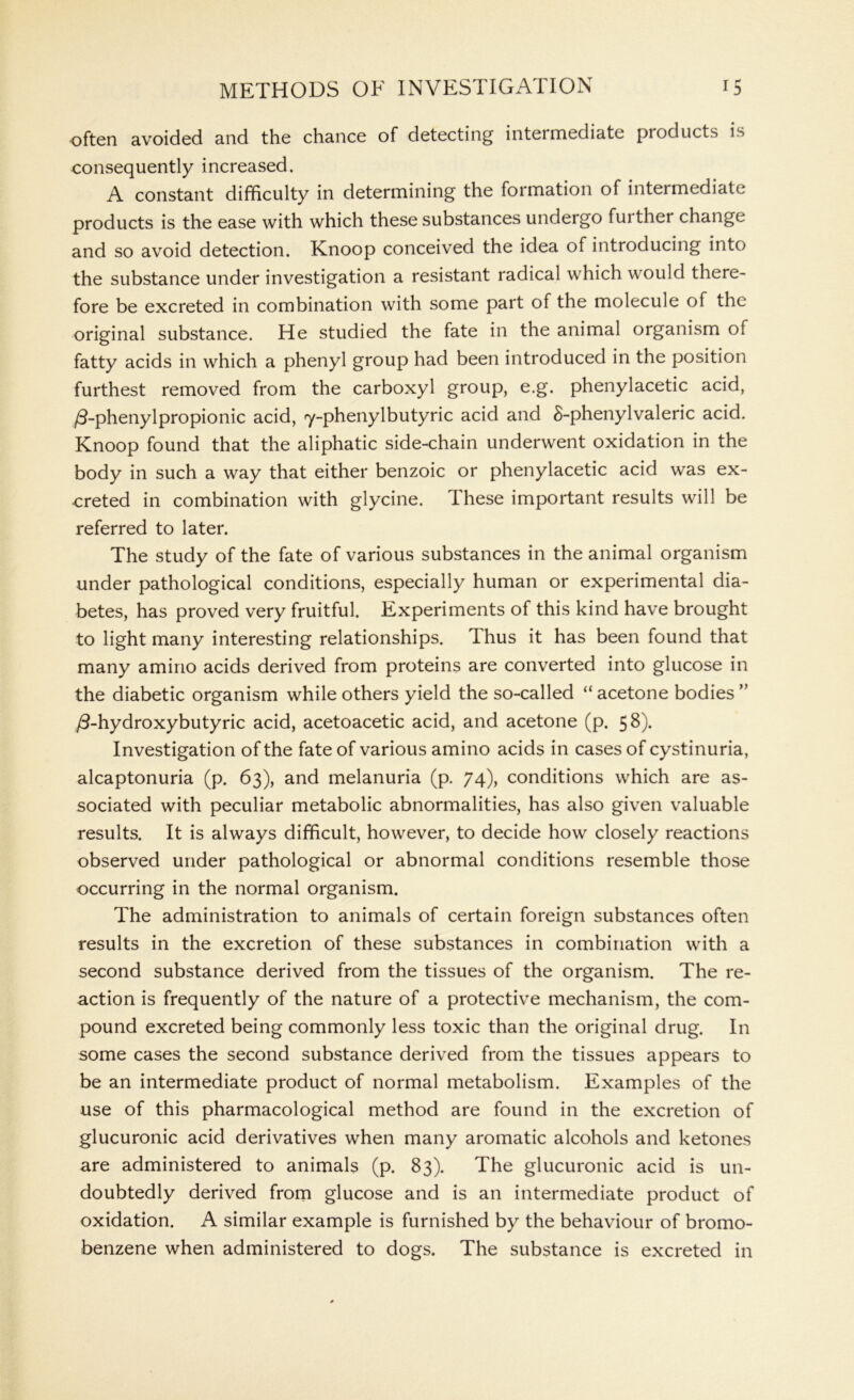 often avoided and the chance of detecting intermediate products is consequently increased. A constant difficulty in determining the formation of intermediate products is the ease with which these substances undergo fui ther change and so avoid detection. Knoop conceived the idea of introducing into the substance under investigation a resistant radical which would there- fore be excreted in combination with some part of the molecule of the original substance. He studied the fate in the animal organism of fatty acids in which a phenyl group had been introduced in the position furthest removed from the carboxyl group, e.g. phenylacetic acid, /3-phenylpropionic acid, Y-phenylbutyric acid and 8-phenylvaleric acid. Knoop found that the aliphatic side-chain underwent oxidation in the body in such a way that either benzoic or phenylacetic acid was ex- creted in combination with glycine. These important results will be referred to later. The study of the fate of various substances in the animal organism under pathological conditions, especially human or experimental dia- betes, has proved very fruitful. Experiments of this kind have brought to light many interesting relationships. Thus it has been found that many amino acids derived from proteins are converted into glucose in the diabetic organism while others yield the so-called “acetone bodies” /3-hydroxybutyric acid, acetoacetic acid, and acetone (p. 58). Investigation of the fate of various amino acids in cases of cystinuria, alcaptonuria (p. 63), and melanuria (p. 74), conditions which are as- sociated with peculiar metabolic abnormalities, has also given valuable results. It is always difficult, however, to decide how closely reactions observed under pathological or abnormal conditions resemble those occurring in the normal organism. The administration to animals of certain foreign substances often results in the excretion of these substances in combination with a second substance derived from the tissues of the organism. The re- action is frequently of the nature of a protective mechanism, the com- pound excreted being commonly less toxic than the original drug. In some cases the second substance derived from the tissues appears to be an intermediate product of normal metabolism. Examples of the use of this pharmacological method are found in the excretion of glucuronic acid derivatives when many aromatic alcohols and ketones are administered to animals (p. 83). The glucuronic acid is un- doubtedly derived from glucose and is an intermediate product of oxidation. A similar example is furnished by the behaviour of bromo- benzene when administered to dogs. The substance is excreted in