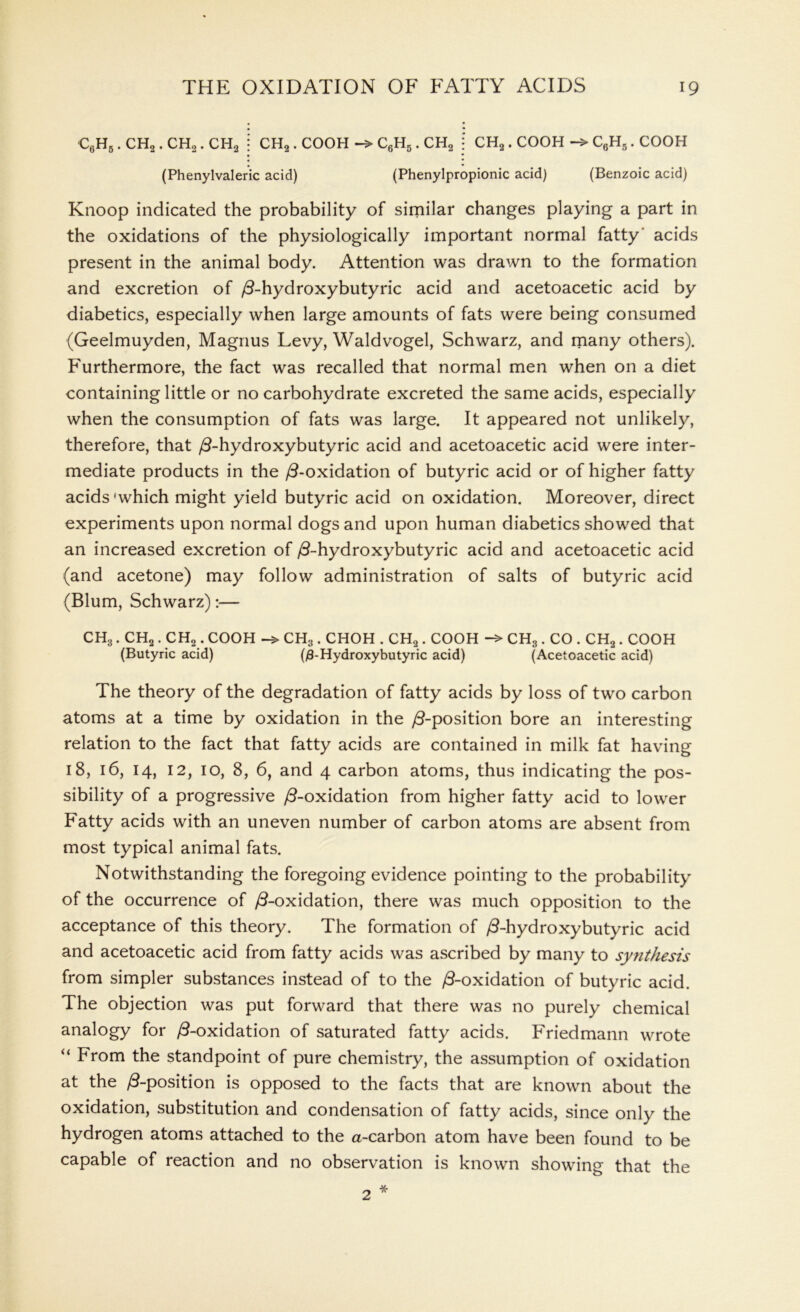 c6h5 . ch2 . ch2 . ch2 CH2 . COOH C6H5. CH2 CH2. COOH -> C6H5. COOH (Phenylvaleric acid) (Phenylpropionic acid) (Benzoic acid) Knoop indicated the probability of similar changes playing a part in the oxidations of the physiologically important normal fatty acids present in the animal body. Attention was drawn to the formation and excretion of /3-hydroxybutyric acid and acetoacetic acid by diabetics, especially when large amounts of fats were being consumed (Geelmuyden, Magnus Levy, Waldvogel, Schwarz, and many others). Furthermore, the fact was recalled that normal men when on a diet containing little or no carbohydrate excreted the same acids, especially when the consumption of fats was large. It appeared not unlikely, therefore, that /3-hydroxybutyric acid and acetoacetic acid were inter- mediate products in the /3-oxidation of butyric acid or of higher fatty acids'which might yield butyric acid on oxidation. Moreover, direct experiments upon normal dogs and upon human diabetics showed that an increased excretion of /3-hydroxybutyric acid and acetoacetic acid (and acetone) may follow administration of salts of butyric acid (Blum, Schwarz):— CH8. CH2. CH2 . COOH CH3 . CHOH . CH2 . COOH CH3 . CO . CH2 . COOH (Butyric acid) (j9-Hydroxybutyric acid) (Acetoacetic acid) The theory of the degradation of fatty acids by loss of two carbon atoms at a time by oxidation in the /3-position bore an interesting relation to the fact that fatty acids are contained in milk fat having 18, 16, 14, 12, 10, 8, 6, and 4 carbon atoms, thus indicating the pos- sibility of a progressive /3-oxidation from higher fatty acid to lower Fatty acids with an uneven number of carbon atoms are absent from most typical animal fats. Notwithstanding the foregoing evidence pointing to the probability of the occurrence of /3-oxidation, there was much opposition to the acceptance of this theory. The formation of /3-hydroxybutyric acid and acetoacetic acid from fatty acids was ascribed by many to synthesis from simpler substances instead of to the /3-oxidation of butyric acid. The objection was put forward that there was no purely chemical analogy for /3-oxidation of saturated fatty acids. Friedmann wrote “ From the standpoint of pure chemistry, the assumption of oxidation at the /3-position is opposed to the facts that are known about the oxidation, substitution and condensation of fatty acids, since only the hydrogen atoms attached to the a-carbon atom have been found to be capable of reaction and no observation is known showing that the * 2