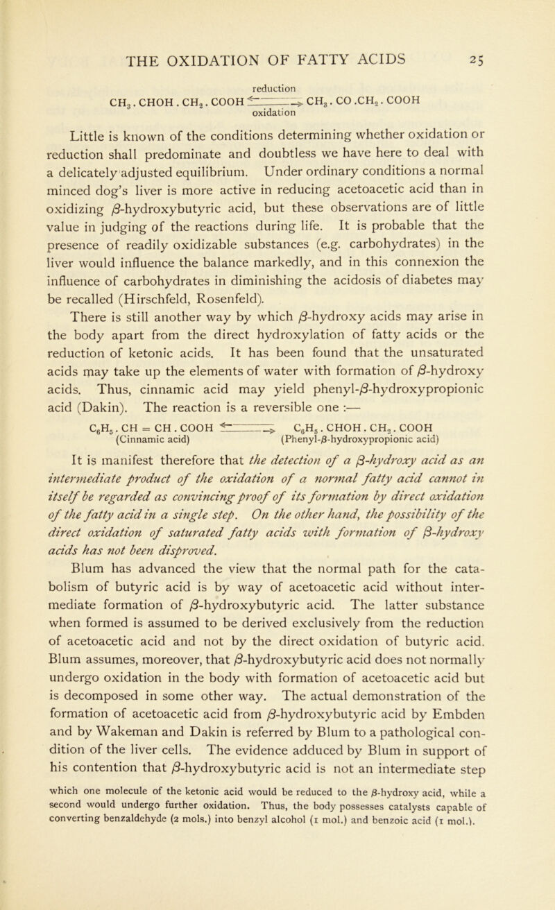 reduction CH3. CHOH . CH2. COOH fZZZZZ_> CH3 . CO .CH2. COOH oxidation Little is known of the conditions determining whether oxidation or reduction shall predominate and doubtless we have here to deal with a delicately adjusted equilibrium. Under ordinary conditions a normal minced dog’s liver is more active in reducing acetoacetic acid than in oxidizing /3-hydroxybutyric acid, but these observations are of little value in judging of the reactions during life. It is probable that the presence of readily oxidizable substances (e.g. carbohydrates) in the liver would influence the balance markedly, and in this connexion the influence of carbohydrates in diminishing the acidosis of diabetes may be recalled (Hirschfeld, Rosenfeld). There is still another way by which ^-hydroxy acids may arise in the body apart from the direct hydroxylation of fatty acids or the reduction of ketonic acids. It has been found that the unsaturated acids may take up the elements of water with formation of /3-hydroxy acids. Thus, cinnamic acid may yield phenyl-/3-hydroxypropionic acid (Dakin). The reaction is a reversible one :— C6H5 . CH = CH . COOH ^ > C6H5. CHOH . CH2. COOH (Cinnamic acid) (Phenyl-/3-hydroxypropionic acid) It is manifest therefore that the detection of a fi-hydroxy acid as an intermediate product of the oxidation of a normal fatty acid cannot in itself be regarded as convincing proof of its formation by direct oxidation of the fatty addin a single step. On the other hand, the possibility of the direct oxidation of saturated fatty acids with formation of $-hydroxy adds has not been disproved. Blum has advanced the view that the normal path for the cata- bolism of butyric acid is by way of acetoacetic acid without inter- mediate formation of /3-hydroxybutyric acid. The latter substance when formed is assumed to be derived exclusively from the reduction of acetoacetic acid and not by the direct oxidation of butyric acid. Blum assumes, moreover, that /3-hydroxybutyric acid does not normally undergo oxidation in the body with formation of acetoacetic acid but is decomposed in some other way. The actual demonstration of the formation of acetoacetic acid from /3-hydroxybutyric acid by Embden and by Wakeman and Dakin is referred by Blum to a pathological con- dition of the liver cells. The evidence adduced by Blum in support of his contention that /3-hydroxybutyric acid is not an intermediate step which one molecule of the ketonic acid would be reduced to the /3-hydroxy acid, while a second would undergo further oxidation. Thus, the body possesses catalysts capable of converting benzaldehyde (2 mols.) into benzyl alcohol (1 mol.) and benzoic acid (1 mold.