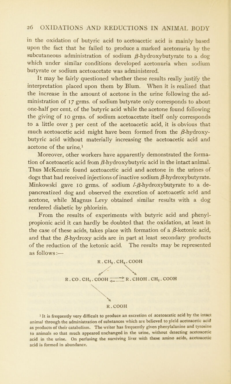 in the oxidation of butyric acid to acetoacetic acid is mainly based upon the fact that he failed to produce a marked acetonuria by the subcutaneous administration of sodium /3-hydroxybutyrate to a dog which under similar conditions developed acetonuria when sodium butyrate or sodium acetoacetate was administered. It may be fairly questioned whether these results really justify the interpretation placed upon them by Blum. When it is realized that the increase in the amount ol acetone in the urine following the ad- ministration of 17 grms. of sodium butyrate only corresponds to about one-half per cent, of the butyric acid while the acetone found following the giving of io grms. of sodium acetoacetate itself only corresponds to a little over 3 per cent of the acetoacetic acid, it is obvious that much acetoacetic acid might have been formed from the /3-hydroxy- butyric acid without materially increasing the acetoacetic acid and acetone of the urine.1 Moreover, other workers have apparently demonstrated the forma- tion of acetoacetic acid from /3-hydroxybutyric acid in the intact animal. Thus McKenzie found acetoacetic acid and acetone in the urines of dogs that had received injections of inactive sodium /3-hydroxybutyrate. Minkowski gave 10 grms. of sodium /-/3-hydroxybutyrate to a de- pancreatized dog and observed the excretion of acetoacetic acid and acetone, while Magnus Levy obtained similar results with a dog rendered diabetic by phlorizin. From the results of experiments with butyric acid and phenyl- propionic acid it can hardly be doubted that the oxidation, at least in the case of these acids, takes place with formation of a /3-ketonic acid, and that the /3-hydroxy acids are in part at least secondary products of the reduction of the ketonic acid. The results may be represented as follows:— R . CH2. CH2. COOH R . CO . CH2. COOH ~ * R . CHOH . CH2. COOH X R . COOH 1 It is frequently very difficult to produce an excretion of acetoacetic acid by the intact animal through the administration of substances which are believed to yield acetoacetic acid as products of their catabolism. The writer has frequently given phenylalanine and tyrosine to animals so that much appeared unchanged in the urine, without detecting acetoacetic acid in the urine. On perfusing the surviving liver with these amino acids, acetoacetic acid is formed in abundance.