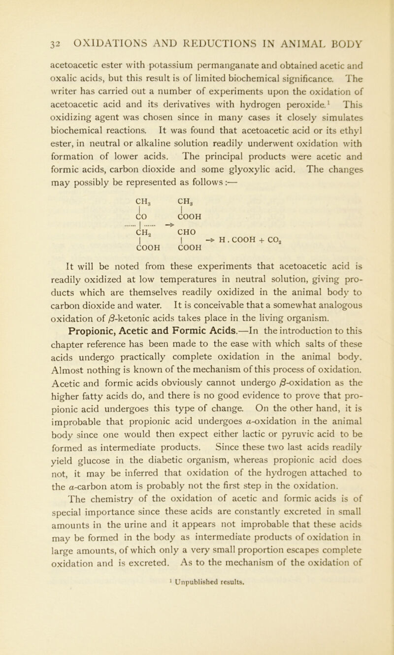 acetoacetic ester with potassium permanganate and obtained acetic and oxalic acids, but this result is of limited biochemical significance. The writer has carried out a number of experiments upon the oxidation of acetoacetic acid and its derivatives with hydrogen peroxide.1 This oxidizing agent was chosen since in many cases it closely simulates biochemical reactions. It was found that acetoacetic acid or its ethyl ester, in neutral or alkaline solution readily underwent oxidation with formation of lower acids. The principal products were acetic and formic acids, carbon dioxide and some glyoxylic acid. The changes may possibly be represented as follows:— ch3 ch3 I I CO COOH I ch2 cho I I H. COOH + C02 COOH COOH It will be noted from these experiments that acetoacetic acid is readily oxidized at low temperatures in neutral solution, giving pro- ducts which are themselves readily oxidized in the animal body to carbon dioxide and water. It is conceivable that a somewhat analogous oxidation of j3-ketonic acids takes place in the living organism. Propionic, Acetic and Formic Acids.—In the introduction to this chapter reference has been made to the ease with which salts of these acids undergo practically complete oxidation in the animal body. Almost nothing is known of the mechanism of this process of oxidation. Acetic and formic acids obviously cannot undergo /3-oxidation as the higher fatty acids do, and there is no good evidence to prove that pro- pionic acid undergoes this type of change. On the other hand, it is improbable that propionic acid undergoes a-oxidation in the animal body since one would then expect either lactic or pyruvic acid to be formed as intermediate products. Since these two last acids readily yield glucose in the diabetic organism, whereas propionic acid does not, it may be inferred that oxidation of the hydrogen attached to the a-carbon atom is probably not the first step in the oxidation. The chemistry of the oxidation of acetic and formic acids is of special importance since these acids are constantly excreted in small amounts in the urine and it appears not improbable that these acids may be formed in the body as intermediate products of oxidation in large amounts, of which only a very small proportion escapes complete oxidation and is excreted. As to the mechanism of the oxidation of 1 Unpublished results.