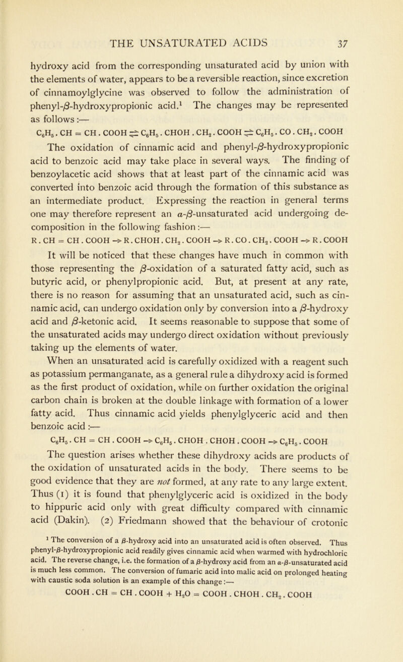 hydroxy acid from the corresponding unsaturated acid by union with the elements of water, appears to be a reversible reaction, since excretion of cinnamoylglycine was observed to follow the administration of phenyl-/3- hydroxy propionic acid.1 The changes may be represented as follows:— C6H5. CH = CH . COOH ^ C6H5. CHOH . CH2. COOH C6H5. CO . CH2. COOH The oxidation of cinnamic acid and phenyl-/3-hydroxypropionic acid to benzoic acid may take place in several ways. The finding of benzoylacetic acid shows that at least part of the cinnamic acid was converted into benzoic acid through the formation of this substance as an intermediate product. Expressing the reaction in general terms one may therefore represent an a-/3-unsaturated acid undergoing de- composition in the following fashion :— R . CH = CH . COOH R. CHOH . CH2 . COOH R. CO . CH2. COOH R. COOH It will be noticed that these changes have much in common with those representing the /3-oxidation of a saturated fatty acid, such as butyric acid, or phenylpropionic acid. But, at present at any rate, there is no reason for assuming that an unsaturated acid, such as cin- namic acid, can undergo oxidation only by conversion into a /3-hydroxy acid and /3-ketonic acid. It seems reasonable to suppose that some of the unsaturated acids may undergo direct oxidation without previously taking up the elements of water. When an unsaturated acid is carefully oxidized with a reagent such as potassium permanganate, as a general rule a dihydroxy acid is formed as the first product of oxidation, while on further oxidation the original carbon chain is broken at the double linkage with formation of a lower fatty acid. Thus cinnamic acid yields phenylglyceric acid and then benzoic acid :— C6H5. CH = CH . COOH -> C6H5. CHOH . CHOH . COOH C6H6. COOH The question arises whether these dihydroxy acids are products of the oxidation of unsaturated acids in the body. There seems to be good evidence that they are not formed, at any rate to any large extent. Thus (i) it is found that phenylglyceric acid is oxidized in the body to hippuric acid only with great difficulty compared with cinnamic acid (Dakin). (2) briedmann showed that the behaviour of crotonic 11 he conversion of a 0-hydroxy acid into an unsaturated acid is often observed. Thus phenyl-0-hydroxypropionic acid readily gives cinnamic acid when warmed with hydrochloric acid. The reverse change, i.e. the formation of a 0-hydroxy acid from an a-0-unsaturated acid is much less common. The conversion of fumaric acid into malic acid on prolonged heating with caustic soda solution is an example of this change :— COOH . CH = CH . COOH + H20 = COOH . CHOH . CH2. COOH