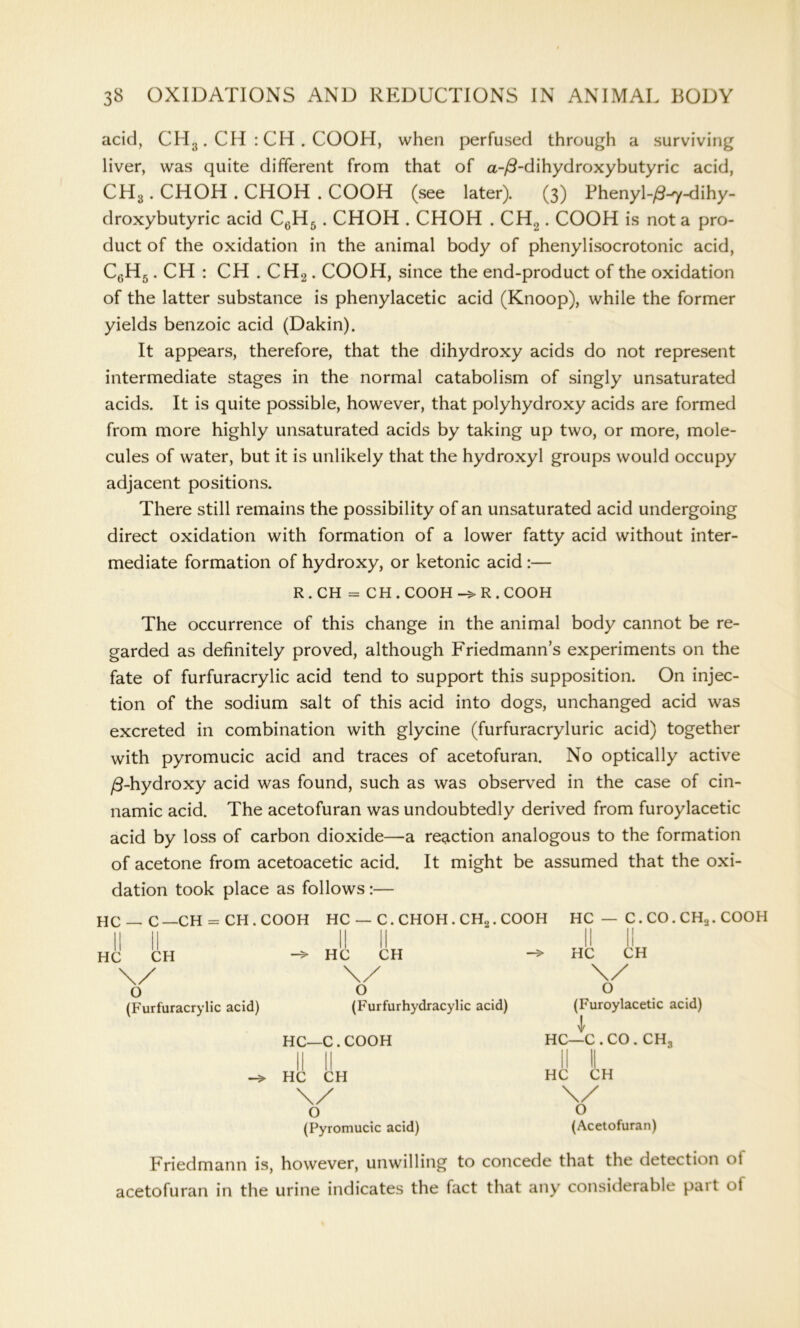 acid, CH.j. CH : CH . COOH, when perfused through a surviving liver, was quite different from that of a-/3-dihydroxybutyric acid, CH3. CHOH . CHOH . COOH (see later). (3) Fhenyl-/3-^y-dihy- droxybutyric acid C6H5. CHOH . CHOH . CH2. COOH is not a pro- duct of the oxidation in the animal body of phenylisocrotonic acid, C6H5. CH : CH . CH2. COOH, since the end-product of the oxidation of the latter substance is phenylacetic acid (Knoop), while the former yields benzoic acid (Dakin). It appears, therefore, that the dihydroxy acids do not represent intermediate stages in the normal catabolism of singly unsaturated acids. It is quite possible, however, that polyhydroxy acids are formed from more highly unsaturated acids by taking up two, or more, mole- cules of water, but it is unlikely that the hydroxyl groups would occupy adjacent positions. There still remains the possibility of an unsaturated acid undergoing direct oxidation with formation of a lower fatty acid without inter- mediate formation of hydroxy, or ketonic acid :— R . CH = CH . COOH R . COOH The occurrence of this change in the animal body cannot be re- garded as definitely proved, although Friedmann’s experiments on the fate of furfuracrylic acid tend to support this supposition. On injec- tion of the sodium salt of this acid into dogs, unchanged acid was excreted in combination with glycine (furfuracryluric acid) together with pyromucic acid and traces of acetofuran. No optically active ft-hydroxy acid was found, such as was observed in the case of cin- namic acid. The acetofuran was undoubtedly derived from furoylacetic acid by loss of carbon dioxide—a reaction analogous to the formation of acetone from acetoacetic acid. It might be assumed that the oxi- dation took place as follows :— HC — C —CH = CH . COOH HC — C. CHOH . CH„. COOH HC — C. CO. CH2. COOH II 11 II ll II II HC CH -> HC CH -» HC CH \/ \/ v O o o (Furfuracrylic acid) (Furfurhydracylic acid) (Furoylacetic acid) l HC—C.COOH HC—C . CO . CH, HC CH O (Pyromucic acid) HC CH \/ o (Acetofuran) Friedmann is, however, unwilling to concede that the detection ol acetofuran in the urine indicates the fact that any considerable pait of