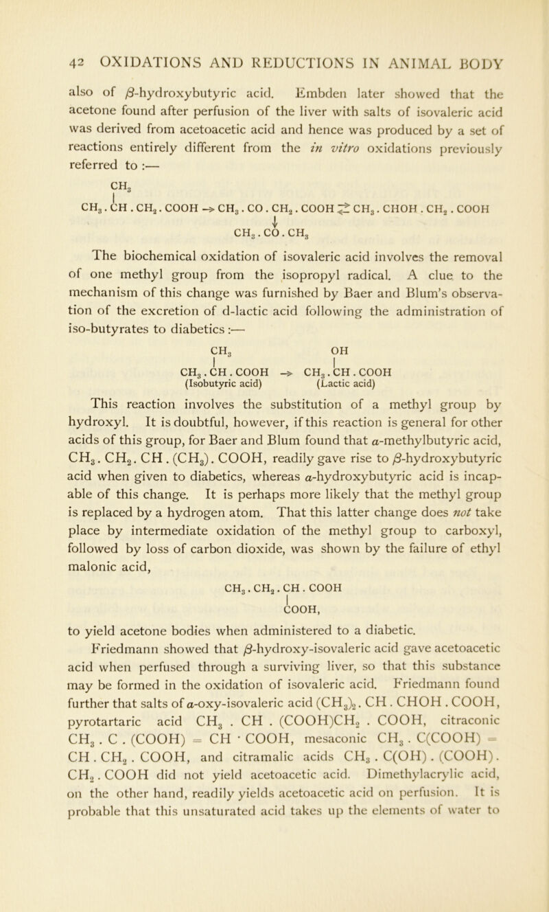 also of /3-hydroxybutyric acid. Embden later showed that the acetone found after perfusion of the liver with salts of isovaleric acid was derived from acetoacetic acid and hence was produced by a set of reactions entirely different from the in vitro oxidations previously referred to :— CH3 CH3 . CH . CH2. COOH CH3 . CO . CH2. COOH ^ CH3 . CHOH . CH2 . COOH \ ch3.co.ch3 The biochemical oxidation of isovaleric acid involves the removal of one methyl group from the isopropyl radical. A clue to the mechanism of this change was furnished by Baer and Blum’s observa- tion of the excretion of d-lactic acid following the administration of iso-butyrates to diabetics :— CH3 oh I  I CHg.CH.COOH -> CHg.CH.C00H (Isobutyric acid) (Lactic acid) This reaction involves the substitution of a methyl group by hydroxyl. It is doubtful, however, if this reaction is general for other acids of this group, for Baer and Blum found that a-methylbutyric acid, CH3. CH2. CH . (CH3). COOH, readily gave rise to /3-hydroxybutyric acid when given to diabetics, whereas a-hydroxybutyric acid is incap- able of this change. It is perhaps more likely that the methyl group is replaced by a hydrogen atom. That this latter change does not take place by intermediate oxidation of the methyl group to carboxyl, followed by loss of carbon dioxide, was shown by the failure of ethyl malonic acid, CHo. CH2. CH . COOH I COOH, to yield acetone bodies when administered to a diabetic. Friedmann showed that /3-hydroxy-isovaleric acid gave acetoacetic acid when perfused through a surviving liver, so that this substance may be formed in the oxidation of isovaleric acid. Friedmann found further that salts of a-oxy-isovaleric acid (CH3)2. CH . CHOH . COOH, pyrotartaric acid CH3 . CH . (COOH)CH.2 . COOH, citraconic CH3 . C . (COOH) = CH * COOH, mesaconic CH3 . C(COOH) = CH.CH2.COOH, and citramalic acids CH3 . C(OH) . (COOH). CH2. COOH did not yield acetoacetic acid. Dimethylacrylic acid, on the other hand, readily yields acetoacetic acid on perfusion. It is probable that this unsaturated acid takes up the elements of water to