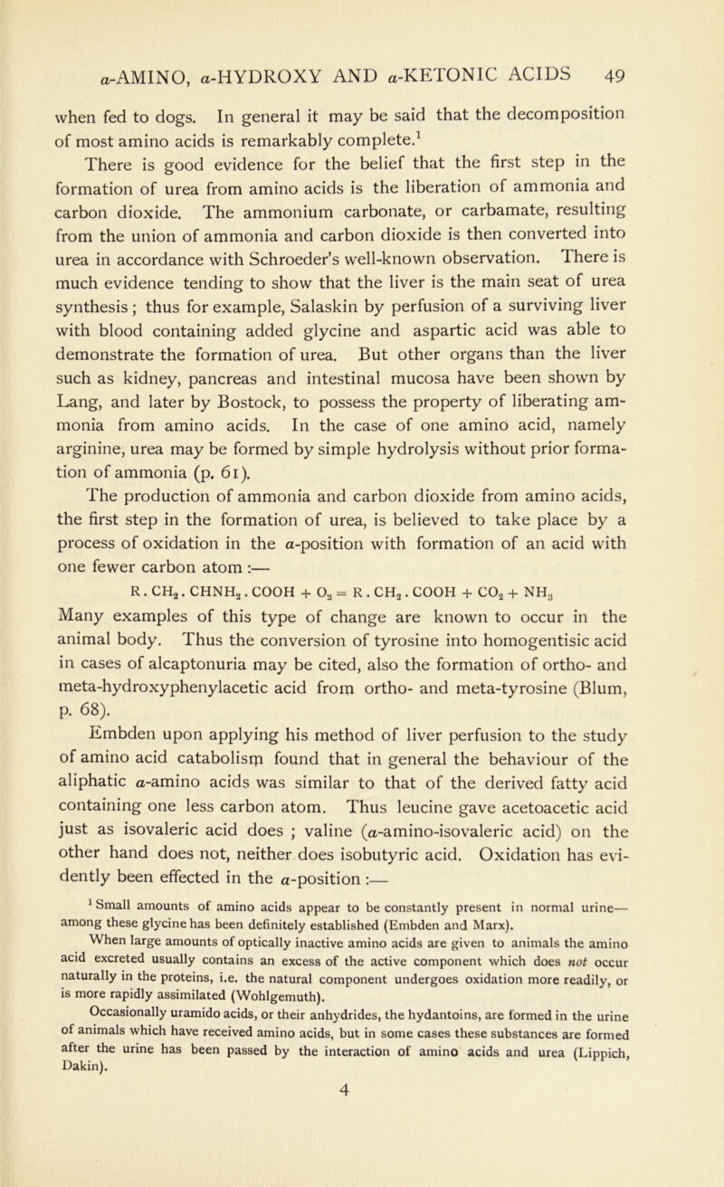 when fed to dogs. In general it may be said that the decomposition of most amino acids is remarkably completed There is good evidence for the belief that the first step in the formation of urea from amino acids is the liberation of ammonia and carbon dioxide. The ammonium carbonate, or carbamate, resulting from the union of ammonia and carbon dioxide is then converted into urea in accordance with Schroeder’s well-known observation. There is much evidence tending to show that the liver is the main seat of urea synthesis; thus for example, Salaskin by perfusion of a surviving liver with blood containing added glycine and aspartic acid was able to demonstrate the formation of urea. But other organs than the liver such as kidney, pancreas and intestinal mucosa have been shown by Lang, and later by Bostock, to possess the property of liberating am- monia from amino acids. In the case of one amino acid, namely arginine, urea may be formed by simple hydrolysis without prior forma- tion of ammonia (p. 61). The production of ammonia and carbon dioxide from amino acids, the first step in the formation of urea, is believed to take place by a process of oxidation in the a-position with formation of an acid with one fewer carbon atom :— R . CH2 . CHNH2 . COOH + 02 = R . CH2. COOH + C02 + NH3 Many examples of this type of change are known to occur in the animal body. Thus the conversion of tyrosine into homogentisic acid in cases of alcaptonuria may be cited, also the formation of ortho- and meta-hydroxyphenylacetic acid from ortho- and meta-tyrosine (Blum, p. 68). Embden upon applying his method of liver perfusion to the study of amino acid catabolism found that in general the behaviour of the aliphatic a-amino acids was similar to that of the derived fatty acid containing one less carbon atom. Thus leucine gave acetoacetic acid just as isovaleric acid does ; valine (a-amino-isovaleric acid) on the other hand does not, neither does isobutyric acid. Oxidation has evi- dently been effected in the a-position :— 1 Small amounts of amino acids appear to be constantly present in normal urine— among these glycine has been definitely established (Embden and Marx). When large amounts of optically inactive amino acids are given to animals the amino acid excreted usually contains an excess of the active component which does not occur naturally in the proteins, i.e. the natural component undergoes oxidation more readily, or is more rapidly assimilated (Wohlgemuth). Occasionally uramido acids, or their anhydrides, the hydantoins, are formed in the urine of animals which have received amino acids, but in some cases these substances are formed after the urine has been passed by the interaction of amino acids and urea (Lippich Dakin). 4