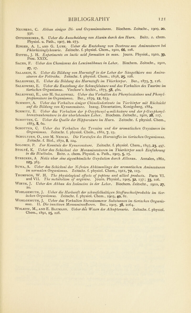 Neuberg, C. Abbau einiger Di- and Oxyaminosduren. Biochem. Zeitschr., igog, 20, 53i- Oppenheimer, S. Ueber die Ausscheidung von Alanin durch den Ham. Beitr. z. chem. Physiol, u. Path., igo7, io, 273. Ringer, A. I., and G. Lusk. Ueber die Enstehung von Dextrose aus Aminosduren bei Phlorhizinglykosurie. Zeitschr. f. physiol. Chem., igio, 66, 106. Ryffel, J. H. Experiments on lactic acid formation in man. Journ. Physiol., igio, 39, Proc. XXIX. Sachs, F. Ueber den Chemismus des Leucinabbaues in Leber. Biochem. Zeitschr., igio, 27, 27. Salaskin, S. Ueber die Bildung von Harnstoff in der Leber dcr Sdugethiere aus Amino- sduren der Fettreihe. Zeitschr. f. physiol. Chem., 1898, 25, 128. Salkowski, E. Ueber die Bildung des Harnstoffs im Thierkorper. Ber., 1875, 7, 116. Salkowski, E. Ueber die Enstehung der Schwefelsaure und das Verhalten des Taurins im tierischen Organismus. Virchow’s Archiv., 1873, 58, 460. Salkowski, E., and H. Salkowski. Ueber das Verhalten des Phenylessisaure und Phenyl- propionsdure im Organismus. Ber., i87g, 12, 653. Schmidt, A. Ueber das Verhalten einiger Chinolinderivate im Tierkorper mit Riicksicht auf die Bildung von Kynurensaure. Inaug. Dissertation, Konigsberg, 1884. Schmitz, E. Ueber das Verhalten der p-Oxyphenyl-a-milchsaure und der p-Oxyphenyl- brenztraubensaure in der uberlebenden Leber. Biochem. Zeitschr., igio, 28, 117. Schotten, C. Ueber die Quelle der Hippursdure im Ham. Zeitschr. f. physiol. Chem., 1883, 8, 60. Schotten, C. Ueber das Verhalten des Tyrosins und der aromatischcn Oxysduren im Organismus. Zeitschr. f. physiol. Chem., 1882, 7, 23. Schultzen, O., and M. Nencki. Die Vorstufen des Harnstoffes im tierischen Organismus. Zeitschr. f. Biol., 1872, 8, 124. Solomin, P. Zur Kenntnis der Kynurensaure. Zeitschr. f. physiol. Chem., 1897, 23, 497. Stolte, K. Ueber das Schicksal der Monaminosauren im Thierkorper nach Einfuhrung in die Blutbahn. Beitr. z. chem. Physiol, u. Path., 1903, 5, 15. Strecker, A Notiz iiber eine eigenthumliche Oxydation durch Alloxan. Annalen, 1862, 123, 363- Suwa, A. Ueber das Schicksal der N-freien Abkommlinge der aromatischcn Aminosduren im normalen Organismus. Zeitschr. f. physiol. Chem., 1911, 72, 113. Thompson, W. H. The physiological effects of peptone and allied products. Parts VI. and VII. The metabolism of arginine. Journ. Physiol., 1905,32, 137; 33, 106. Wirth, J. Ueber den Abbau des Isoleucins in der Leber. Biochem. Zeitschr., 1910,27, 20. Wohlgemuth, J. Ueber die Herkunft der schivefelhaltigen Stoffwechselprodukte im tier- ischen Organismus. Zeitschr. f. physiol. Chem., 1903, 40, 81. Wohlgemuth, J. Ueber das Verhalten Stereoisomerer Substanzen im tierischen Organis- mus. II. Die inactiven Monoaminosduren. Ber., 1905, 38, 2064. Wolkow, M., and E. Baumann. Ueber das Wesen der Alkaptonurie. Zeitschr. f. physiol.