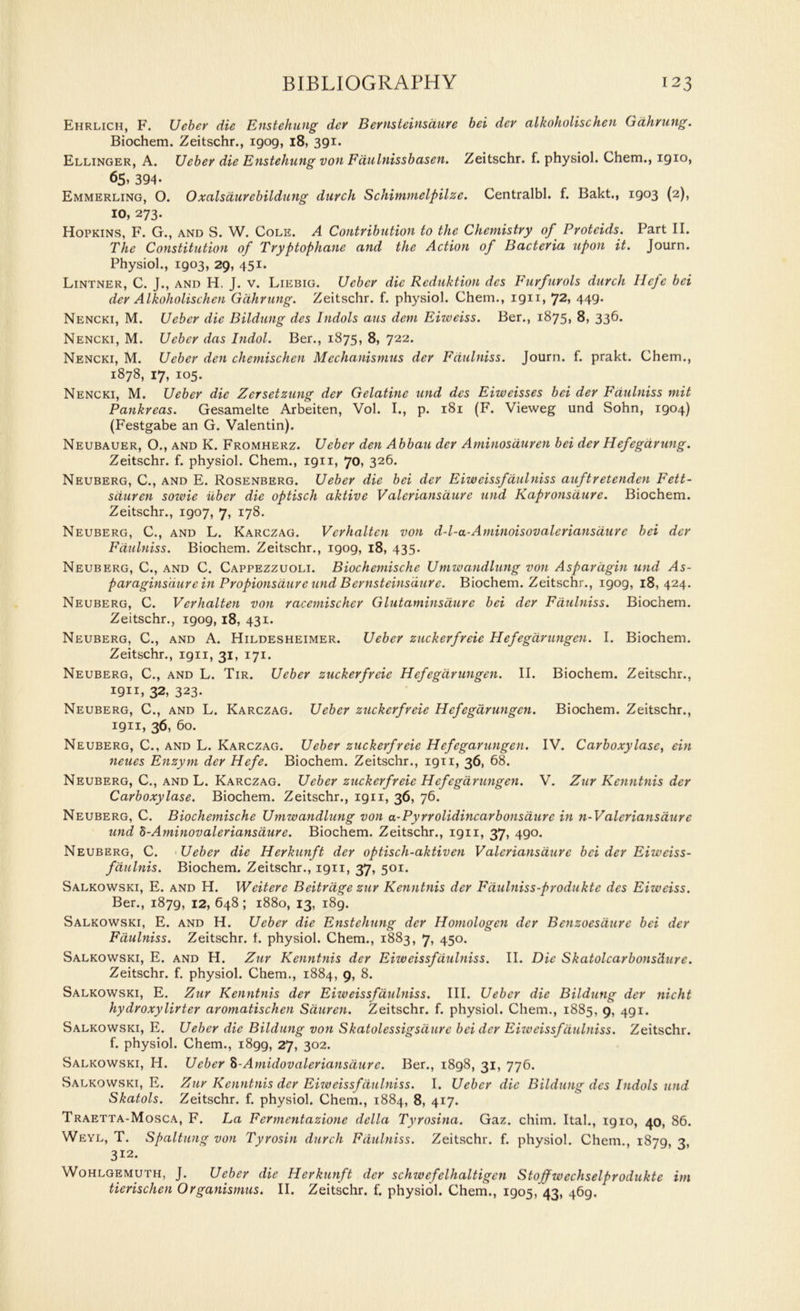 Ehrlich, F. Uebev die Enstehung dev Bernsteinsaure bei dev alkoholischen Gdhning. Biochem. Zeitschr., 1909, 18, 391. Ellinger, A. Uebev die Enstehung von Fdulnissbasen. Zeitschr. f. physiol. Chem., 1910, 65, 394- Emmerling, O. O xalsduvebildung duvch Schimmelpilze. Centralbl. f. Bakt., 1903 (2), IO, 273. Hopkins, F. G., and S. W. Cole. A Contvibution to the Chemistvy of Pvotcids. Part II. The Constitution of Tvyptophane and the Action of Bactevia upon it. Journ. Physiol., 1903, 29, 451. Lintner, C. J., and H. J. v. Liebig. Uebev die Reduktion des Fuvfuvols duvch Heje bei dev Alkoholischen Gdhvung. Zeitschr. f. physiol. Chem., 1911, 72> 449* Nencki, M. Uebev die Bildung des Indols aus deni Eizveiss. Ber., 1875, 8, 336. Nencki, M. Uebev das Indol. Ber., 1875, 8, 722. Nencki, M. Uebev den chemischen Mcchanismus dev Fdulniss. Journ. f. prakt. Chem., 1878, 17, 105. Nencki, M. Uebev die Zersetzung dev Gelatine und des Eiweisses bei dev Fdulniss mit Pankreas. Gesamelte Arbeiten, Vol. I., p. 181 (F. Vieweg und Sohn, 1904) (Festgabe an G. Valentin). Neubauer, O., and K. Fromherz. Uebev den Abbau dev Aminosduven bei dev Hefegavung. Zeitschr. f. physiol. Chem., 1911, 70, 326. Neuberg, C., and E. Rosenberg. Uebev die bei dev Eiwcissfaulniss auftvetenden Fett- sduvcn sowie ubev die optisch aktive V alcviansduvc und Kapvonsduve. Biochem. Zeitschr., 1907, 7, 178. Neuberg, C., and L. Karczag. Vevhalten von d-l-a-Aminoisovaleviansduve bei dev Fdulniss. Biochem. Zeitschr., 1909, 18, 435. Neuberg, C., and C. Cappezzuoli. Biochemische Umwandlung von Aspavdgin und As- pavaginsduve in Pvopionsduvc und Bevnsteinsduvc. Biochem. Zeitschr., 1909, 18,424. Neuberg, C. Vevhalten von vacemischev Glutaminsauve bei dev Fdulniss. Biochem. Zeitschr., 1909, 18, 431. Neuberg, C., and A. Hildesheimer. Uebev zuckevfveie Hefegdvungen. I. Biochem. Zeitschr., 1911, 31, 171. Neuberg, C., and L. Tir. Uebev zuckevfveie Hefegdvungen. II. Biochem. Zeitschr., 1911, 32, 323- Neuberg, C., and L. Karczag. Uebev zuckevfveie Hefegdvungen. Biochem. Zeitschr., 1911, 36, 60. Neuberg, C., and L. Karczag. Uebev zuckevfveie Hefegavungen. IV. Cavboxylasc, ein neues Enzym dev Hefe. Biochem. Zeitschr., 1911, 36, 68. Neuberg, C., and L. Karczag. Uebev zuckevfveie Hefegdvungen. V. Zuv Kenntnis dev Cavboxylase. Biochem. Zeitschr., 1911, 36, 76. Neuberg, C. Biochemische Umwandlung von a-Pyvvolidincavbonsduvc in n-Valcviansduvc und h-Aminovaleviansduve. Biochem. Zeitschr., 1911, 37, 490. Neuberg, C. Uebev die Hevkunft dev optisch-aktiven Valeriansduve bei dev Eiweiss- fdulnis. Biochem. Zeitschr., 1911, 37, 501. Salkowski, E. and H. Weiteve Beitvdge zuv Kenntnis dev Fdulniss-pvodukte des Eizveiss. Ber., 1879, 12, 648 ; 1880, 13, 189. Salkowski, E. and H. Uebev die Enstehung dev Homologen dev Benzoesduve bei dev Fdulniss. Zeitschr. f. physiol. Chem., 1883, 7, 450. Salkowski, E. and H. Zuv Kenntnis dev Eiwcissfaulniss. II. Die Skatolcavbons'duvc. Zeitschr. f. physiol. Chem., 1884, 9, 8. Salkowski, E. Zuv Kenntnis dev Eiweissfdulniss. III. Uebev die Bildung dev nicht hydvoxylivtev avomatischen Sauven. Zeitschr. f. physiol. Chem., 1885, 9, 491. Salkowski, E. Uebev die Bildung von Skatolessigsduve bei dev Eizveissfdulniss. Zeitschr. f. physiol. Chem., 1899, 27, 302. Salkowski, H. Uebev %-Amidovaleviansduvc. Ber., 1898, 31, 776. Salkowski, E. Zuv Kenntnis dev Eizveissfdulniss. I. Uebev die Bildung des Indols und Skatols. Zeitschr. f. physiol. Chem., 1884, 8, 417. Traetta-Mosca, F. La Fevmentazione della Tyvosina. Gaz. chim. Ital., 1910, 40, 86. Weyl, T. Spaltung von Tyrosin duvch Fdulniss. Zeitschr. f. physiol. Chem., 1879, 3, 312. Wohlgemuth, J. Uebev die Hevkunft dev schzvcfelhaltigcn Stojfwechselpvodukte itn tievischen Ovganismus. II. Zeitschr. f. physiol. Chem., 1905, 43, 469.