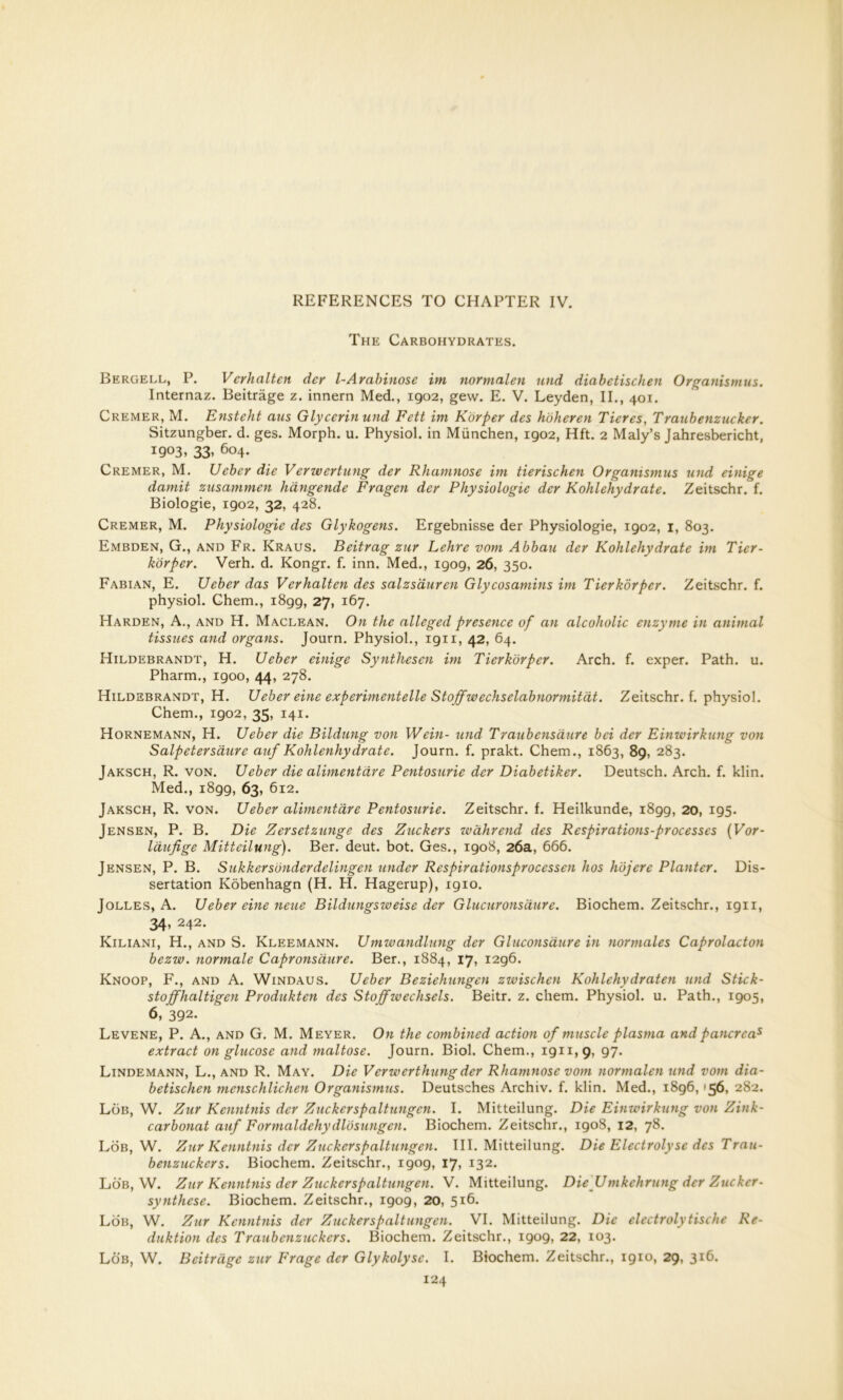 The Carbohydrates. Bergell, P. Vcrhaltcn der l-Arabinose im normalen und diabetisclien Organismus. Intemaz. Beitrage z. innern Med., 1902, gew. E. V. Leyden, II., 401. Cremer, M. Ensteht aus Glycerin und Fett im Korper des hoheren Tieres, Traubenzucker. Sitzungber. d. ges. Morph, u. Physiol, in Miinchen, 1902, Hft. 2 Maly’s Jahresbericht, 1903, 33> 6o4- Cremer, M. Ueber die Verwertung der Rhamnose im tierischen Organismus und einige damit zusammen hdngende Fragen der Physiologic der Kohlehydrate. Zeitschr. f. Biologie, 1902, 32, 428. Cremer, M. Physiologie des Glykogens. Ergebnisse der Physiologie, 1902, 1, 803. Embden, G., and Fr. Kraus. Beitrag zur Lehre vom Abbau der Kohlehydrate im Tier- korper. Verh. d. Kongr. f. inn. Med., 1909, 26, 350. Fabian, E. Ueber das Verhalten des salzsauren Glycosamins im Tier korper. Zeitschr. f. physiol. Chem., 1899, 27, 167. Harden, A., and H. Maclean. On the alleged presence of an alcoholic enzyme in animal tissues and organs. Journ. Physiol., 1911, 42, 64. Hildebrandt, H. Ueber einige Synthesen im Tier korper. Arch. f. exper. Path. u. Pharm., 1900, 44, 278. Hildebrandt, H. Ueber eine experimentelle Stoffwechselabnormitdt. Zeitschr. f. physiol. Chem., 1902, 35, 141. Hornemann, H. Ueber die Bildung von Wcin- und Traubensdure bei der Einwirkung von Salpetersdure auf Kohlenhydrate. Journ. f. prakt. Chem., 1863, 89, 283. Jaksch, R. von. Ueber die aliment are Pentosurie der Diabetiker. Deutsch. Arch. f. klin. Med., 1899, 63, 612. Jaksch, R. von. Ueber alimentdre Pentosurie. Zeitschr. f. Heilkunde, 1899, 20, 195. Jensen, P. B. Die Zersetzunge des Zuckers wahrend des Respirations-processes (Vor- Idufige Mittcilung). Ber. deut. bot. Ges., 1908, 26a, 666. Jensen, P. B. Sukkersbnderdelingen under Respirationsprocessen hos hbjere Planter. Dis- sertation Kobenhagn (H. H. Hagerup), 1910. Jolles, A. Ueber eine neue Bildungsweise der GIncuronsdure. Biochem. Zeitschr., 1911, 34’ 242. Kiliani, H., and S. Kleemann. Umwandlung der Gluconsdure in normales Caprolacton bezw. normale Capronsdure. Ber., 1884, 17, 1296. Knoop, F., and A. Windaus. Ueber Beziehungen zwischen Kohlehydraten und Stick- stojfhaltigen Produkten des Stojfwechsels. Beitr. z. chem. Physiol, u. Path., 1905, 6, 392. Levene, P. A., and G. M. Meyer. On the combined action of muscle plasma andpancrca5 extract on glucose and maltose. Journ. Biol. Chem., 1911,9, 97. Lindemann, L., and R. May. Die Vcrwcrthungder Rhamnose vom normalen und vom dia- betischen menschlichen Organismus. Deutsches Archiv. f. klin. Med., 1896,156, 282. Lob, W. Zur Kenntnis dcr Zuckerspaltungcn. I. Mitteilung. Die Einwirkung von Zink- carbonat auf Formaldchydlbsungen. Biochem. Zeitschr., 1908, 12, 78. Lob, W. Zur Kenntnis dcr Zuckerspaltungcn. III. Mitteilung. Die Electrolyse des Trau- benzuckers. Biochem. Zeitschr., 1909, 17, 132. Lob, W. Zur Kenntnis der Zuckerspaltungen. V. Mitteilung. Dic UmkchrungdcrZuckcr- synthese. Biochem. Zeitschr., 1909, 20, 516. Lob, W. Zur Kenntnis der Zuckerspaltungen. VI. Mitteilung. Die electrolytische Re- duktion des Traubenzuckcrs. Biochem. Zeitschr., 1909, 22, 103. Lob, W. Beitrage zur Frage der Glykolysc. I. Biochem. Zeitschr., 1910, 29, 316.