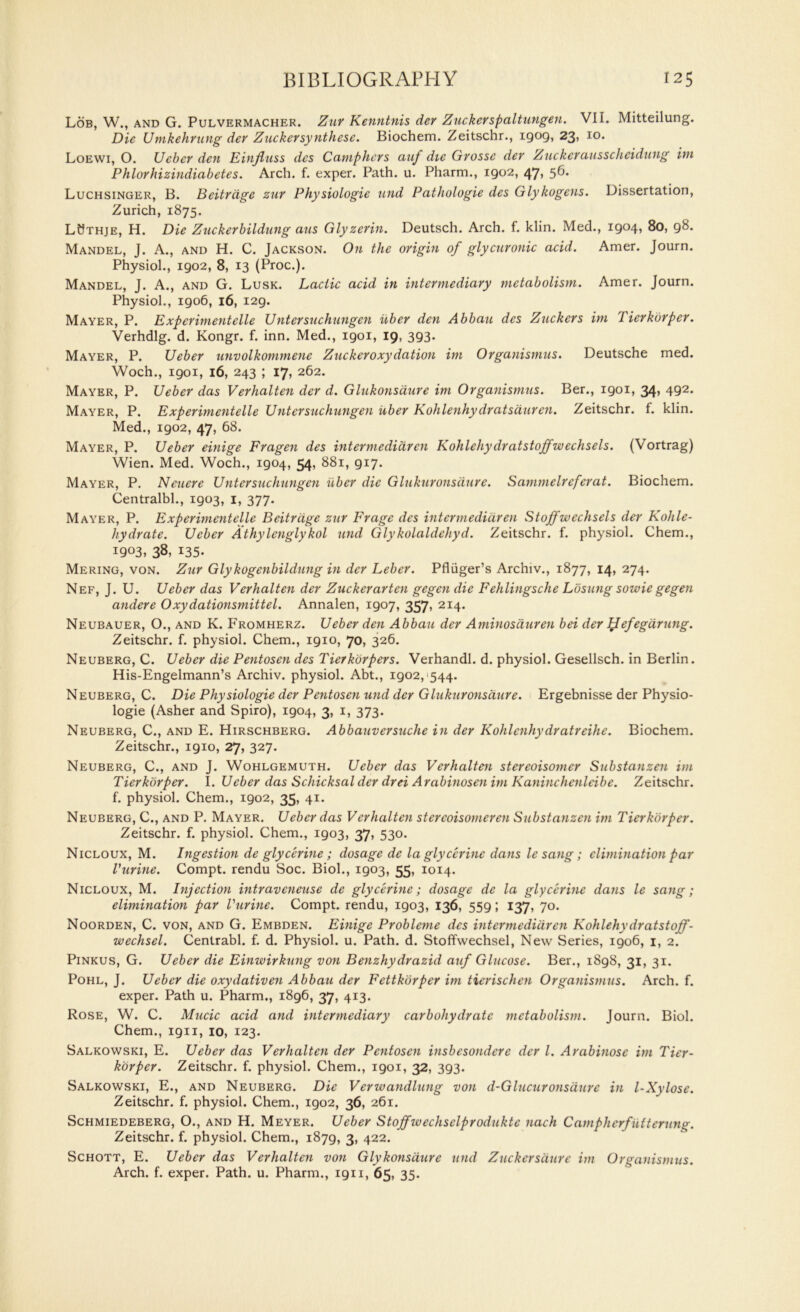 Lob, W., and G. Pulvermacher. Zur Kenntnis der Zuckerspaltungen. VII. Mitteilung. Die Umkehrung dev Zticketsynthese. Biochem. Zeitschr., igog, 23? *o. Loewi, O. Ucber den Einffuss des Camphors auf die Grossc der Z ticker ausscheidting ini Phlorhizindiabetes. Arch. f. exper. Path. u. Pharm., igo2, 47, 5^* Luchsinger, B. Beitrdge zur Physiologie und Pathologie des Glykogens. Dissertation, Zurich, 1875. LWthje, H. Die Zuckerbildung aus Glyzerin. Deutsch. Arch. f. klin. Med., igo4, 80, g8. Mandel, J. A., and H. C. Jackson. On the origin of glycuronic acid. Amer. Journ. Physiol., igo2, 8, 13 (Proc.). Mandel, J. A., and G. Lusk. Lactic acid in intermediary metabolism. Amer. Journ. Physiol., igo6, 16, I2g. Mayer, P. Experimentelle Untersuchungen iiber den Abbau des Zuckcrs im Tierkorper. Verhdlg. d. Kongr. f. inn. Med., igoi, 19, 3g3- Mayer, P. Ueber unvolkommene Zuckeroxydation im Organismus. Deutsche med. Woch., igoi, 16, 243 ; 17, 262. Mayer, P. Ueber das Verhalten der d. Glukonsdure im Organismus. Ber., igoi, 34, 4g2. Mayer, P. Experimentelle Untersuchungen uber Kohlenhy dr atsauren. Zeitschr. f. klin. Med., igo2, 47, 68. Mayer, P. Ueber einige Fragen des intermedidren Kohlehydratstoffwechsels. (Vortrag) Wien. Med. Woch., igo4, 54, 881, gi7. Mayer, P. Neuere Untersuchungen iiber die Glukuronsdure. Sammelrcferat. Biochem. Centralbl., igo3, 1, 377. Mayer, P. Experimentelle Beitrdge zur Frage des intermedidren Stojfwechsels der Kohle- liydrate. Ueber Athylenglykol und Glykolaldehyd. Zeitschr. f. physiol. Chem., igo3, 38, 135- Mering, von. Zur Glykogenbildung in der Leber. Pfliiger’s Archiv., 1877, 14, 274. Nef, J. U. Ueber das Verhalten der Zuckerarten gegen die Fehlingsche Lusting sowie gegen andere Oxydationsmittel. Annalen, igo7, 357, 214. Neubauer, O., and K. Fromherz. Ueber den Abbau der Aminosduren bei der Hefegarting. Zeitschr. f. physiol. Chem., igio, 70, 326. Neuberg, C. Ueber die Pentosen des Tierkorpers. Verhandl. d. physiol. Gesellsch. in Berlin. His-Engelmann’s Archiv. physiol. Abt., igo2, 544. Neuberg, C. Die Phy siologie der Pentosen und der Glukuronsdure. Ergebnisse der Physio- logic (Asher and Spiro), igo4, 3, 1, 373. Neuberg, C., and E. Hirschberg. Abbauversuche in der Kohlenhy dr atreihe. Biochem. Zeitschr., igio, 27, 327- Neuberg, C., and J. Wohlgemuth. Ueber das Verhalten stereoisomer Substanzen im Tierkorper. I. Ueber das Schicksal der drei Arabinosen im Kaninchenleibe. Zeitschr. f. physiol. Chem., igo2, 35, 41. Neuberg, C., and P. Mayer. Ueber das Verhalten stercoisomeren Substanzen im Tierkorper. Zeitschr. f. physiol. Chem., igo3, 37, 530. Nicloux, M. Ingestion de glycerine ; dosage de la glycerine dans le sang; elimination par Purine. Compt. rendu Soc. Biol., igo3, 55, 1014. Nicloux, M. Injection intraveneuse de glycerine; dosage de la glycerine dans le sang; elimination par Purine. Compt. rendu, igo3, 136, 55g; 137, 70. Noorden, C. von, and G. Embden. Einige Probleme dcs intermedidren Kohlehy drat st off - wechsel. Centrabl. f. d. Physiol, u. Path. d. Stoffwechsel, New Series, igo6, 1, 2. Pinkus, G. Ueber die Einwirkung von Benzhydrazid auf Glucose. Ber., i8g8, 31, 31. Pohl, J. Ueber die oxydativen Abbau der Fettkorper im tierischen Organismus. Arch. f. exper. Path u. Pharm., i8g6, 37, 413. Rose, W. C. Mucic acid and intermediary carbohydrate metabolism. Journ. Biol. Chem., ign, 10, 123. Salkowski, E. Ueber das Verhalten der Pentosen insbesondcre der l. Arabinose im Tier- k'orper. Zeitschr. f. physiol. Chem., igoi, 32, 3g3. Salkowski, E., and Neuberg. Die Verwauditing von d-GIncuronsdure in l-Xylose. Zeitschr. f. physiol. Chem., igo2, 36, 261. Schmiedeberg, O., and H. Meyer. Ueber Stoffwechselprodukte nach Camph erfutter ting. Zeitschr. f. physiol. Chem., i87g, 3, 422. Schott, E. Ueber das Verhalten von Glykonsdure mid Ztickersdurc im Organismus. Arch. f. exper. Path. u. Pharm., ign, 65, 35.