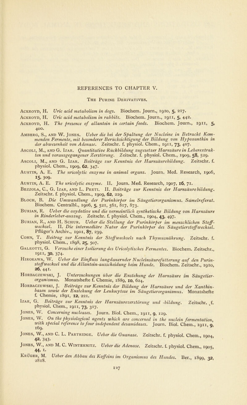 The Purine Derivatives. Ackroyd, H. Uric acid metabolism in dogs. Biochem. Journ., igio, 5, 217. Ackroyd, H. Uric acid metabolism in rabbits. Biochem. Journ., ign, 5> 442* Ackroyd, H. The presence of allantoin in certain foods. Biochem. Journ., ign, 5* 400. Amberg, S., and W. Jones. Ueber die bei der Spaltung der Nucleine in Betracht Kom- menden Fermente, mit bcsonderer Beriicksichtigung der Bildung von Hypoxanthin in der abwesenheit von Adenase. Zeitschr. f. physiol. Chem., ign, 73> 4°7* Ascoli, M., and G. Izar. Quantitative Ruckbildung zugesetzer Harnsaure in Leberextrak- ten mid vorausgegangener Zerstorung. Zeitschr. f. physiol. Chem., igog, 58, 52g. Ascoli, M., and G. Izar. Beitrage zur Kenntnis der Harnsiiurebildung. Zeitschr. f. physiol. Chem., igog, 62, 347. Austin, A. E. The uricolytic enzyme in animal organs. Journ. Med. Research, igo6, I5> 309- Austin, A. E. The uricolytic enzyme. II. Journ. Med. Research, igo7, 16, 71. Bezzola, C., G. Izar, and L. Preti. II. Beitrage zur Kenntnis der Harnsaure bildung. Zeitschr. f. physiol. Chem., igog, 62, 22g. Bloch, B. Die Umwandlung der Purinkorper im Saugetierorganismus. Samelreferat. Biochem. Centralbl., igo6, 5, 521, 561, 817, 873. Burian, R. Ueber die oxydative und die vermeintlich synthetische Bildung von Harnsaure in Rinderleber-auszug. Zeitschr. f. physiol. Chem., igo4, 43, 4g7. Burian, R., and H. Schur. Ueber die Stellung der Purinkorper im menschlichen Stoff- wechsel. II. Die intermediare Natur der Purinkorper des Sdugetierstoffwechsel. Pfliiger’s Archiv., igoi, 87, 23g. Cohn, T. Beitrag zur Kenntnis der Stojfwechsels nach Thymusndhrung. Zeitschr. f. physiol. Chem., i8g8, 25, 507. Galeotti, G. Versuche einer Isolierung des Uricolytisches Fermentes. Biochem. Zeitschr., 1911, 30, 374- Hirokawa, W. Ueber der Einfluss langdauernder Nucleinsdurefutterung auf den Purin- stoffwechsel und die Allantoin-ausscheidung beim Hunde. Biochem. Zeitschr., igio, 26, 441. Horbaczewski, J. Untersuchungen iiber die Enstehung der Harnsaure im Saugetier- organismus. Monatshefte f. Chemie, i88g, 10, 624. Horbaczewski, J. Beitrage zur Kenntnis der Bildung der Harnsaure und der Xanthin- basen sowie der Enstehung der Leukocytose im Saugetierorganismus. Monatshefte f. Chemie, i8gi, 12, 221. Izar, G. Beitrage zur Kenntnis der Harnsdurezerstbrung und -bildung. Zeitschr. f. physiol. Chem., ign, 73, 317. Jones, W. Concerning nucleases. Journ. Biol. Chem., ign, 9, i2g. Jones, W. On the physiological agents which are concerned in the nuclein fermentation, with special reference to four independent desamidascs. Journ. Biol. Chem., ign 0 i6g. ’ yt Jones, W., and C. L. Partridge. Ueber die Guanase. Zeitschr. f. physiol. Chem., igo4, 42> 343* Jones, W., and M. C. Winternitz. Ueber die Adenase. Zeitschr. f. physiol. Chem., igos, 44> **