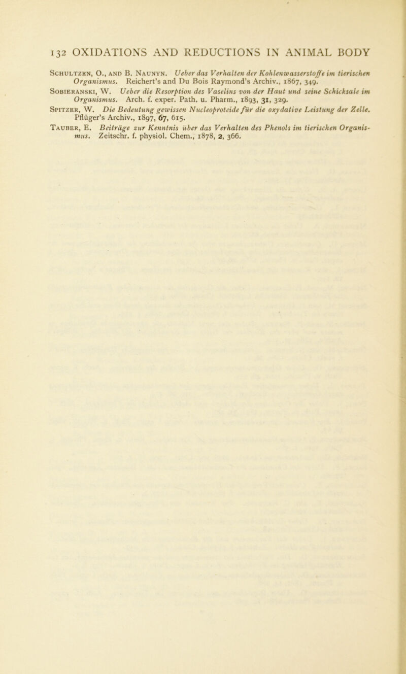 Schultzkn, O., and B. Naunyn. Ueberdas Verhalten der Kohlenwasserstoffe im tierischen Organismus. Reichert’s and Du Bois Raymond’s Archiv., 1867, 349. Sobieranski, W. LJeber die Resorption des Vaselins von der Haut und seine Schicksale im Organismus. Arch. f. exper. Path. u. Pharm., 1893, 31, 329. Spitzer, W. Die Bedeutung gewissen Nucleoproteide fur die oxydative Leistung der Zelle. Pfliiger’s Archiv., 1897, 67, 615. Tauber, E. Beitrage zur Kenntnis Uber das Verhalten des Phenols im tierischen Organis- mus. Zeitschr. f. physiol. Chem., 1878, 2, 366.