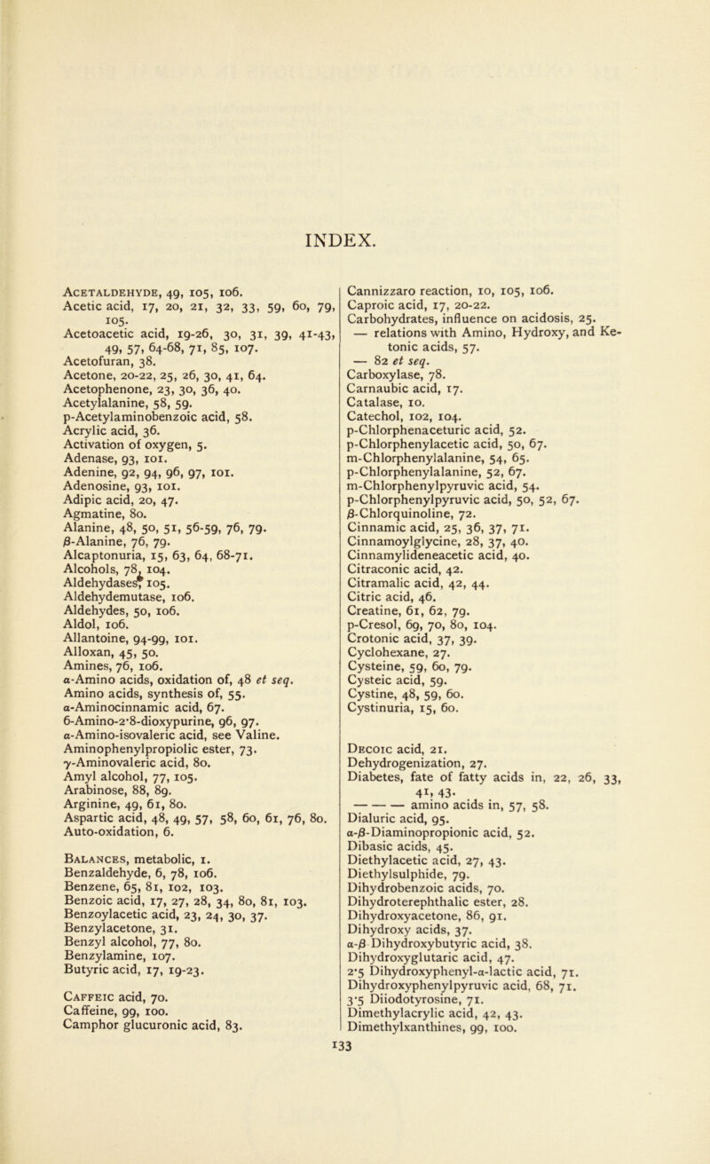 Acetaldehyde, 49, 105, 106. Acetic acid, 17, 20, 21, 32, 33, 59, 60, 79, 105. Acetoacetic acid, 19-26, 30, 31, 39, 41-43, 49, 57, 64-68, 71, 85, 107. Acetofuran, 38. Acetone, 20-22, 25, 26, 30, 41, 64. Acetophenone, 23, 30, 36, 40. Acetylalanine, 58, 59. p-Acetylaminobenzoic acid, 58. Acrylic acid, 36. Activation of oxygen, 5. Adenase, 93, 101. Adenine, 92, 94, 96, 97, 101. Adenosine, 93, 101. Adipic acid, 20, 47. Agmatine, 80. Alanine, 48, 50, 51, 56-59, 76, 79. /3-Alanine, 76, 79. Alcaptonuria, 15, 63, 64, 68-71. Alcohols, 78, 104. Aldehydases* 105. Aldehydemutase, 106. Aldehydes, 50, 106. Aldol, 106. Allantoine, 94-99, 101. Alloxan, 45, 50. Amines, 76, 106. a-Amino acids, oxidation of, 48 et seq. Amino acids, synthesis of, 55. a-Aminocinnamic acid, 67. 6- Amino-2’8-dioxypurine, 96, 97. a-Amino-isovaleric acid, see Valine. Aminophenylpropiolic ester, 73. 7- Aminovaleric acid, 80. Amyl alcohol, 77, 105. Arabinose, 88, 89. Arginine, 49, 61, 80. Aspartic acid, 48, 49, 57, 58, 60, 61, 76, 80. Auto-oxidation, 6. Balances, metabolic, 1. Benzaldehyde, 6, 78, 106. Benzene, 65, 81, 102, 103. Benzoic acid, 17, 27, 28, 34, 80, 81, 103. Benzoylacetic acid, 23, 24, 30, 37. Benzylacetone, 31. Benzyl alcohol, 77, 80. Benzylamine, 107. Butyric acid, 17, 19-23. Caffeic acid, 70. Caffeine, 99, 100. Camphor glucuronic acid, 83. Cannizzaro reaction, 10, 105, 106. Caproic acid, 17, 20-22. Carbohydrates, influence on acidosis, 25. — relations with Amino, Hydroxy, and Ke- tonic acids, 57. — 82 et seq. Carboxylase, 78. Carnaubic acid, 17. Catalase, 10. Catechol, 102, 104. p-Chlorphenaceturic acid, 52. p-Chlorphenylacetic acid, 50, 67. m-Chlorphenylalanine, 54, 65. p-Chlorphenylalanine, 52, 67. m-Chlorphenylpyruvic acid, 54. p-Chlorphenylpyruvic acid, 50, 52, 67. 3-Chlorquinoline, 72. Cinnamic acid, 25, 36, 37, 71. Cinnamoylglycine, 28, 37, 40. Cinnamylideneacetic acid, 40. Citraconic acid, 42. Citramalic acid, 42, 44. Citric acid, 46. Creatine, 61, 62, 79. p-Cresol, 69, 70, 80, 104. Crotonic acid, 37, 39. Cyclohexane, 27. Cysteine, 59, 60, 79. Cysteic acid, 59. Cystine, 48, 59, 60. Cystinuria, 15, 60. Decoic acid, 21. Dehydrogenization, 27. Diabetes, fate of fatty acids in, 22, 26, 33, 4X» 43- amino acids in, 57, 58. Dialuric acid, 95. a-/3-Diaminopropionic acid, 52. Dibasic acids, 45. Diethylacetic acid, 27, 43. Diethylsulphide, 79. Dihydrobenzoic acids, 70. Dihydroterephthalic ester, 28. Dihydroxyacetone, 86, 91. Dihydroxy acids, 37. a-/3 Dihydroxybutyric acid, 38. Dihydroxyglutaric acid, 47. 2*5 Dihydroxyphenyl-a-lactic acid, 71. Dihydroxyphenylpyruvic acid, 68, 71. 3-5 Diiodotyrosine, 71. Dimethylacrylic acid, 42, 43. Dimethylxanthines, 99, 100.