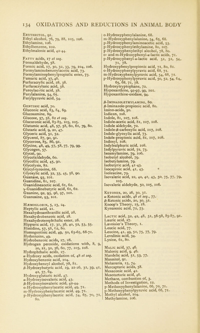 Erythritol, 91. Ethyl alcohol, 76, 79, 88, 105, 106. Ethylamine, 106. Ethylbenzene, 102. Ethylmalonic acid, 42-44. Fatty acids, 17 et seq. Formaldehyde, 58. Formic acid, 17, 30, 32, 33, 79, 104, 106. Formylaminobenzoylacetic acid, 73. Formylaminophenylpropiolic ester, 73. Fumaric acid, 37, 46. Furfuracrylic acid, 28, 38. Furfuracryluric acid, 38. Furoylacetic acid, 38. Furylalanine, 54, 65. Furylpyruvic acid, 54. Gentisic acid, 70. Gluconic acid, 83, 84, 89. Glucosamine, 89. Glucose, 57, 58, 82 et seq. Glucuronic acid, 83-85, 103, 105. Glutamic acid, 48, 57, 58, 60, 61, 79, 80. Glutaric acid, 9, 20, 47. Glyceric acid, 51, 52. Glycerol, 87, 90, 91. Glycerose, 85, 86, 91. Glycine, 48, 49, 57, 58, 77, 79, 99. Glycogen, 57. Glycol, 90. Glycolaldehyde, 60. Glycollic acid, 45, 90. Glycolysis, 82. Glycyl-tyrosine, 68. Glyoxylic acid, 32, 33, 45, 58, 90. Guanase, 93, 101. Guanidine, 61, 107. Guanidineacetic acid, 61, 62. 7-Guanidinebutyric acid, 61, 62. Guanine, 92, 93, 96, 97, 101. Guanosine, 93, 101. HAEMOGLOBIN, 5, 23, 24. Heptylic acid, 21. Hexahydroanthranilic acid, 28. Hexahydrobenzoic acid, 28. Hexahydroterephthalic ester, 28. Hippuric acid, 17, 31, 36, 40, 52, 53, 55. Histidine, 57, 58, 62, 80. Homogentisic acid, 49, 50, 63-65, 68-71. Hydantoins, 49. Hydrobenzoic acids, 27, 28. Hydrogen peroxide, oxidations with, 8, 9, 20, 21, 5°. 56, 60, 77. io3. Io8- Hydrophthalic acids, 27. a-Hydroxy acids, oxidation of, 48 et seq. Hydroxybenzoic acid, 104. Hydroxybenzyl alcohol, 78, 81. £-Hydroxybutyric acid, 19, 22-26, 31, 39, 41, 42, 57. 64. Hydroxyglutaric acid, 47. a-Hydroxyisovaleric acid, 43. $-Hydroxyisovaleric acid, 42-44. o-Hydroxyphenylacetic acid, 49, 71. m-Hydroxyphenylacetic acid, 49, 71. p-Hydroxyphenylacetic acid, 54, 65, 70, 71, 80. o-Hydroxyphenylalanine, 68. m-Hydroxyphenylalanine, 54, 65, 68. p-Hydroxyphenylaminoacetic acid, 53. p-Hydroxyphenylethylamine, 80, 107. p-Hydroxyphenylethyl alcohol, 78, 80. o- and m-Hydroxyphenyl-a-lactic acids, 71. p-Hydroxyphenyl-a-lactic acid, 51, 52, 54, 71, 78. Hydroxyphenylpropionic acid, 71, 80, 81. o-Hydroxyphenylpyruvic acid, 68, 71. m-Hydroxyphenylpyruvic acid, 54, 68, 71. p-Hydroxyphenylpyruvic acid, 50, 52, 54, 64, 65. 68, 71, 78. Hydroxytryptophane, 72. Hypoxanthine, 92-97, 99, 101. Hypoxanthine-oxidase, 94. )8-Iminazolethylamine, 80. j8-Iminazole-propionic acid, 80. Imino-acids, 50. Indican, 108. Indole, 81, 107, 108. Indole-acetic acid, 81, 107, 108. Indole aldehyde, 72. lndole-£-carboxylic acid, 107, 108. Indole-glyoxylic acid, 73. Indole-propionic acid, 81, 107, 108. Indoxyl, 108. Indylsulphuric acid, 108. Indylpyruvic acid, 72, 73. Isoamylamine, 79, 106. Isobutyl alcohol, 79. Isobutylamine, 79. Isobutyric acid, 41-43. Isocaproic acid, 41, 43. Isoleucine, 79. Isovaleric acid, 22, 40, 42, 43, 50, 75, 77, 79, 105. Isovaleric aldehyde, 50, 105, 106. Ketones, 20, 26, 30, 31. a-Ketonic acids, 48 et seq., 77. /3-Ketonic acids, 20, 30, 31. Knoop’s Theory, 15, 18. Kynurenic acid, 72, 73. Lactic acid, 32, 42, 48, 51, 56-58, 85-87, 91^ Laurie acid, 27. Lavoisier’s Theory, 1. Leucic acid, 77. Leucine, 41, 49, 5°. 75. 77. 79* Levulinic acid, 34. Lysine, 61, 80. Malic acid, 37, 46. Malonic acid, 9, 46. Mandelic acid, 51, 53, 77. Mannitol, 91. Melanuria, 15, 74. Mercapturic acids, 58. Mesaconic acid, 42. Mesotartaric acid, 46. Methane, combustion of, 3. Methods of Investigation, 12. p-Methoxyphenylalanine, 66, 70, 71. p-Methoxyphenylpyruvic acid, 66, 71. Methyl alcohol, 104. Methylamine, 106.