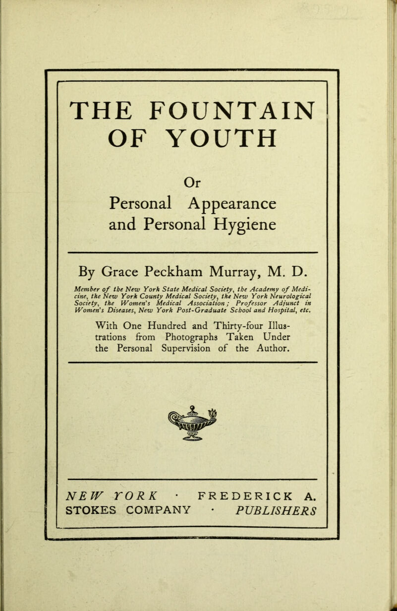 THE FOUNTAIN OF YOUTH Or Personal Appearance and Personal Hygiene By Grace Peckham Murray, M. D. Member of tbe New York State Medical Society, the Academy of Medi- cine, the New York County Medical Society, the New York Neurological Society, the Women's Medical Association; Professor Adjunct in Women's Diseases, New York Post-Graduate School and Hospital, etc. With One Hundred and Thirty-four Illus- trations from Photographs Taken Under the Personal Supervision of the Author. NEW YORK • FREDERICK A. STOKES COMPANY • PUBLISHERS