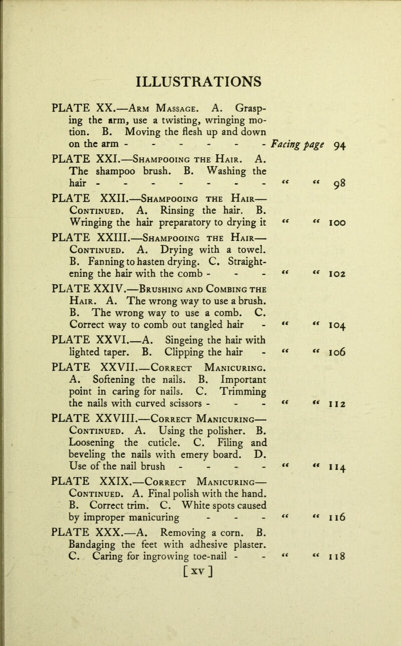 PLATE XX.—Arm Massage. A. Grasp- ing the arm, use a twisting, wringing mo- tion. B. Moving the flesh up and down on the arm Facing page 94 PLATE XXI.—Shampooing the Hair. A. The shampoo brush. B. Washing the hair ------- “ €t 98 PLATE XXII.—Shampooing the Hair— Continued. A. Rinsing the hair. B. Wringing the hair preparatory to drying it <( “ 100 PLATE XXIII.—Shampooing the Hair— Continued. A. Drying with a towel. B. Fanning to hasten drying. C. Straight- ening the hair with the comb - - - “ <c 102 PLATE XXIV.—Crushing and Combing the Hair. A. The wrong way to use a brush. B. The wrong way to use a comb. C. Correct way to comb out tangled hair - t( <f 104 PLATE XXVI.—A. Singeing the hair with lighted taper. B. Clipping the hair - “ “ 106 PLATE XXVII.—Correct Manicuring. A. Softening the nails. B. Important point in caring for nails. C. Trimming the nails with curved scissors - - tf “112 PLATE XXVIII.—Correct Manicuring— Continued. A. Using the polisher. B. Loosening the cuticle. C. Filing and beveling the nails with emery board. D. Use of the nail brush - - - “ *‘114 PLATE XXIX.—Correct Manicuring— Continued. A. Final polish with the hand. B. Correct trim. C. White spots caused by improper manicuring - - - “ “ 116 PLATE XXX.—A. Removing a corn. B. Bandaging the feet with adhesive plaster. C. Caring for ingrowing toe-nail - 118