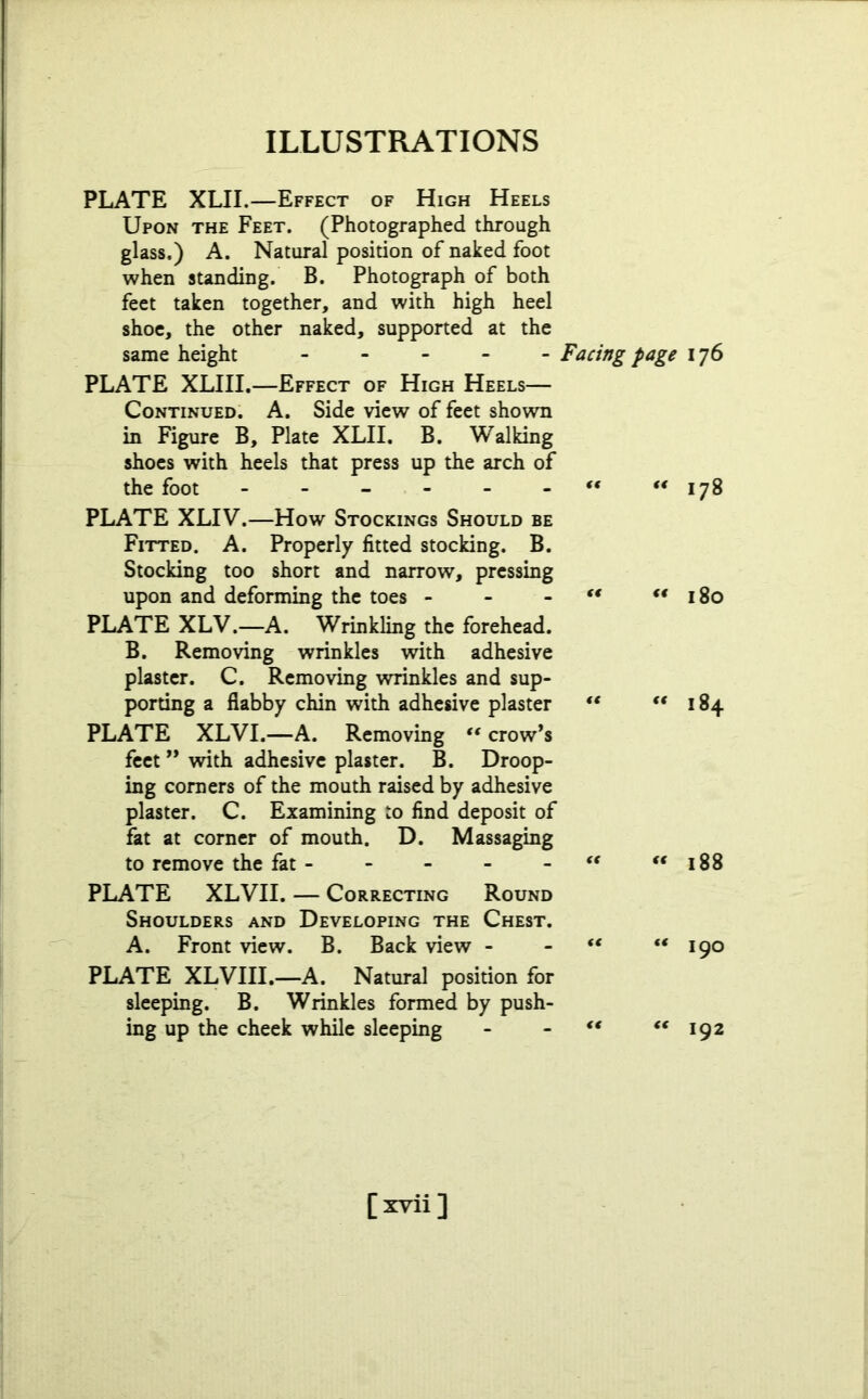 PLATE XLII.—Effect of High Heels Upon the Feet. (Photographed through glass.) A. Natural position of naked foot when standing. B. Photograph of both feet taken together, and with high heel shoe, the other naked, supported at the same height Facing page 176 PLATE XLIII.—Effect of High Heels— Continued. A. Side view of feet shown in Figure B, Plate XLII. B. Walking shoes with heels that press up the arch of the foot 178 PLATE XLIV.—How Stockings Should be Fitted. A. Properly fitted stocking. B. Stocking too short and narrow, pressing upon and deforming the toes - - “ “180 PLATE XLV.—A. Wrinkling the forehead. B. Removing wrinkles with adhesive plaster. C. Removing wrinkles and sup- porting a flabby chin with adhesive plaster “ 184 PLATE XLVI.—A. Removing “ crow’s feet ” with adhesive plaster. B. Droop- ing corners of the mouth raised by adhesive plaster. C. Examining to find deposit of fat at corner of mouth. D. Massaging to remove the fat - - - - “ “188 PLATE XLVII. — Correcting Round Shoulders and Developing the Chest. A. Front view. B. Back view - - “ “190 PLATE XLVIII.—A. Natural position for sleeping. B. Wrinkles formed by push- ing up the cheek while sleeping - - “ “192 [xvii ]