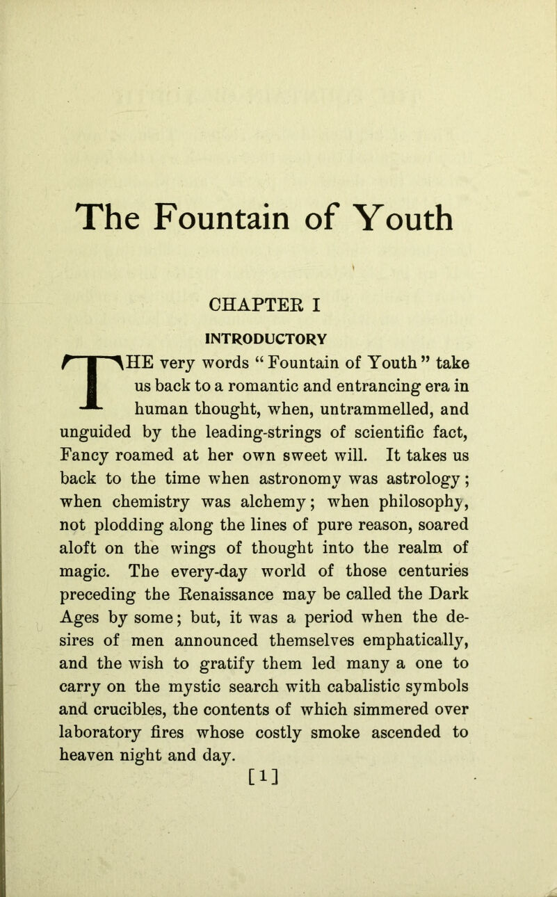 The Fountain of Youth CHAPTER I INTRODUCTORY THE very words “ Fountain of Youth ” take us back to a romantic and entrancing era in human thought, when, untrammelled, and unguided by the leading-strings of scientific fact, Fancy roamed at her own sweet will. It takes us back to the time when astronomy was astrology; when chemistry was alchemy; when philosophy, not plodding along the lines of pure reason, soared aloft on the wings of thought into the realm of magic. The every-day world of those centuries preceding the Renaissance may be called the Dark Ages by some; but, it was a period when the de- sires of men announced themselves emphatically, and the wish to gratify them led many a one to carry on the mystic search with cabalistic symbols and crucibles, the contents of which simmered over laboratory fires whose costly smoke ascended to heaven night and day. [1]