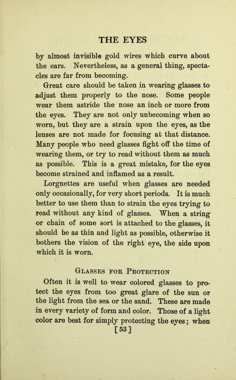 by almost invisible gold wires which curve about the ears. Nevertheless, as a general thing, specta- cles are far from becoming. Great care should be taken in wearing glasses to adjust them properly to the nose. Some people wear them astride the nose an inch or more from the eyes. They are not only unbecoming when so worn, but they are a strain upon the eyes, as the lenses are not made for focusing at that distance. Many people who need glasses fight off the time of wearing them, or try to read without them as much as possible. This is a great mistake, for the eyes become strained and inflamed as a result. Lorgnettes are useful when glasses are needed only occasionally, for very short periods. It is much better to use them than to strain the eyes trying to read without any kind of glasses. When a string or chain of some sort is attached to the glasses, it should be as thin and light as possible, otherwise it bothers the vision of the right eye, the side upon which it is worn. Glasses for Protection Often it is well to wear colored glasses to pro- tect the eyes from too great glare of the sun or the light from the sea or the sand. These are made in every variety of form and color. Those of a light color are best for simply protecting the eves; when [53]