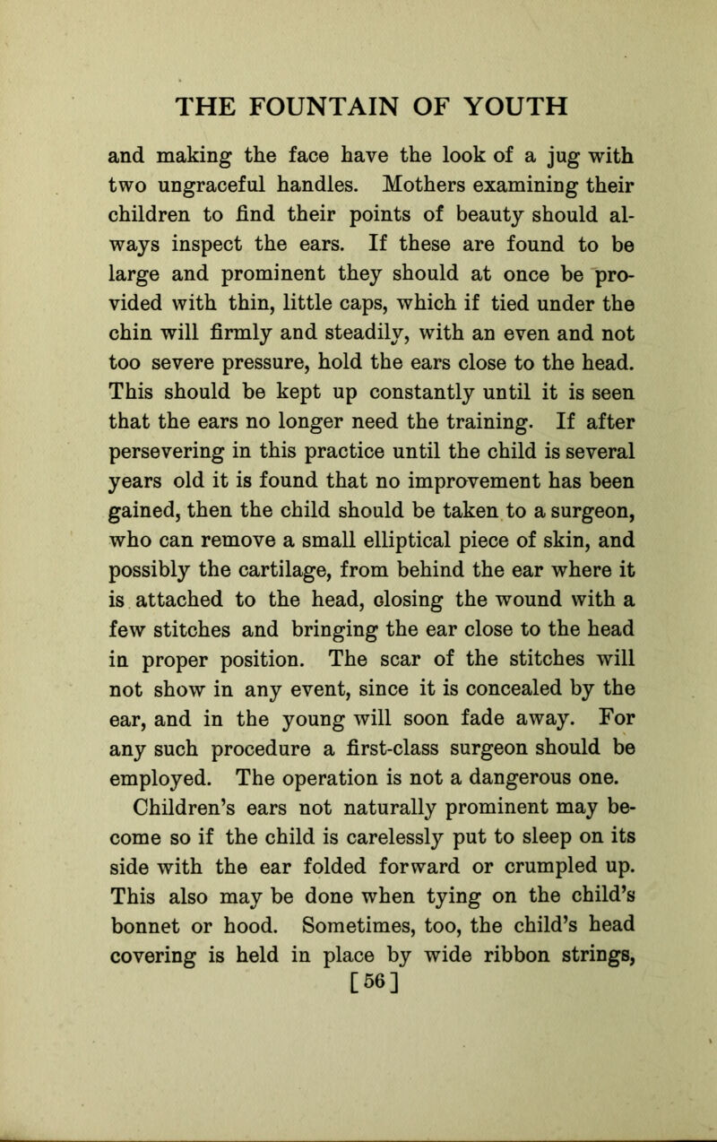 and making the face have the look of a jug with two ungraceful handles. Mothers examining their children to find their points of beauty should al- ways inspect the ears. If these are found to be large and prominent they should at once be pro- vided with thin, little caps, which if tied under the chin will firmly and steadily, with an even and not too severe pressure, hold the ears close to the head. This should be kept up constantly until it is seen that the ears no longer need the training. If after persevering in this practice until the child is several years old it is found that no improvement has been gained, then the child should be taken to a surgeon, who can remove a small elliptical piece of skin, and possibly the cartilage, from behind the ear where it is attached to the head, dosing the wound with a few stitches and bringing the ear close to the head in proper position. The scar of the stitches will not show in any event, since it is concealed by the ear, and in the young will soon fade away. For any such procedure a first-class surgeon should be employed. The operation is not a dangerous one. Children’s ears not naturally prominent may be- come so if the child is carelessly put to sleep on its side with the ear folded forward or crumpled up. This also may be done when tying on the child’s bonnet or hood. Sometimes, too, the child’s head covering is held in place by wide ribbon strings, [56]