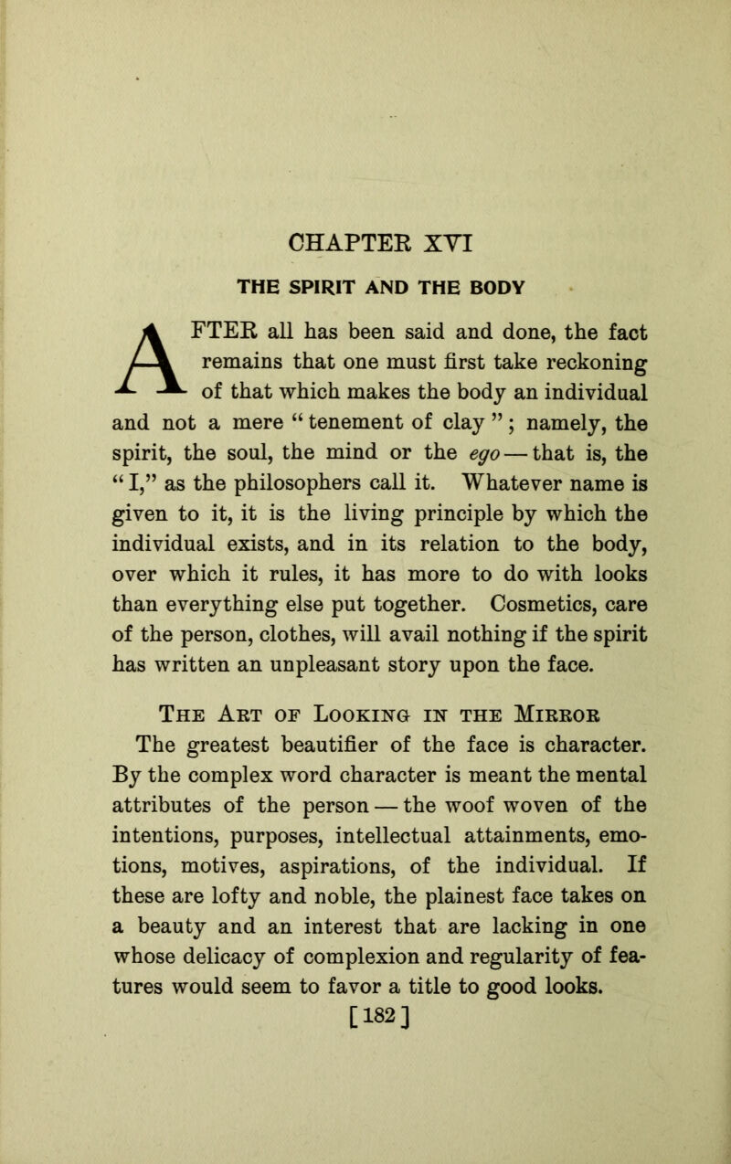 CHAPTER XYI THE SPIRIT AND THE BODY AFTER all has been said and done, the fact remains that one must first take reckoning of that which makes the body an individual and not a mere “ tenement of clay ”; namely, the spirit, the soul, the mind or the ego — that is, the “ I,” as the philosophers call it. Whatever name is given to it, it is the living principle by which the individual exists, and in its relation to the body, over which it rules, it has more to do with looks than everything else put together. Cosmetics, care of the person, clothes, will avail nothing if the spirit has written an unpleasant story upon the face. The Art of Looking in the Mirror The greatest beautifier of the face is character. By the complex word character is meant the mental attributes of the person — the woof woven of the intentions, purposes, intellectual attainments, emo- tions, motives, aspirations, of the individual. If these are lofty and noble, the plainest face takes on a beauty and an interest that are lacking in one whose delicacy of complexion and regularity of fea- tures would seem to favor a title to good looks. [182]