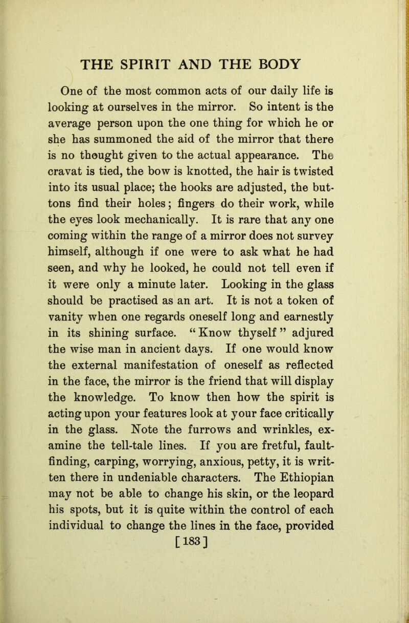 One of the most common acts of our daily life is looking at ourselves in the mirror. So intent is the average person upon the one thing for which he or she has summoned the aid of the mirror that there is no thought given to the actual appearance. The cravat is tied, the bow is knotted, the hair is twisted into its usual place; the hooks are adjusted, the but- tons find their holes; fingers do their work, while the eyes look mechanically. It is rare that any one coming within the range of a mirror does not survey himself, although if one were to ask what he had seen, and why he looked, he could not tell even if it were only a minute later. Looking in the glass should be practised as an art. It is not a token of vanity when one regards oneself long and earnestly in its shining surface. “ Know thyself ” adjured the wise man in ancient days. If one would know the external manifestation of oneself as reflected in the face, the mirror is the friend that will display the knowledge. To know then how the spirit is acting upon your features look at your face critically in the glass. Note the furrows and wrinkles, ex- amine the tell-tale lines. If you are fretful, fault- finding, carping, worrying, anxious, petty, it is writ- ten there in undeniable characters. The Ethiopian may not be able to change his skin, or the leopard his spots, but it is quite within the control of each individual to change the lines in the face, provided [183]