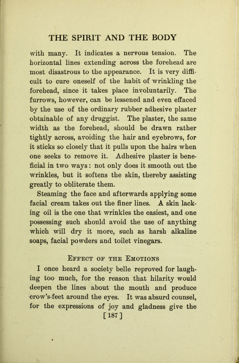 with many. It indicates a nervous tension. The horizontal lines extending across the forehead are most disastrous to the appearance. It is very diffi- cult to cure oneself of the habit of wrinkling the forehead, since it takes place involuntarily. The furrows, however, can be lessened and even effaced by the use of the ordinary rubber adhesive plaster obtainable of &ny druggist. The plaster, the same width as the forehead, should be drawn rather tightly across, avoiding the hair and eyebrows, for it sticks so closely that it pulls upon the hairs when one seeks to remove it. Adhesive plaster is bene- ficial in two ways: not only does it smooth out the wrinkles, but it softens the skin, thereby assisting greatly to obliterate them. Steaming the face and afterwards applying some facial cream takes out the finer lines. A skin lack- ing oil is the one that wrinkles the easiest, and one possessing such should avoid the use of anything which will dry it more, such as harsh alkaline soaps, facial powders and toilet vinegars. Effect of the Emotions I once heard a society belle reproved for laugh- ing too much, for the reason that hilarity would deepen the lines about the mouth and produce crow’s-feet around the eyes. It was absurd counsel, for the expressions of joy and gladness give the [187]