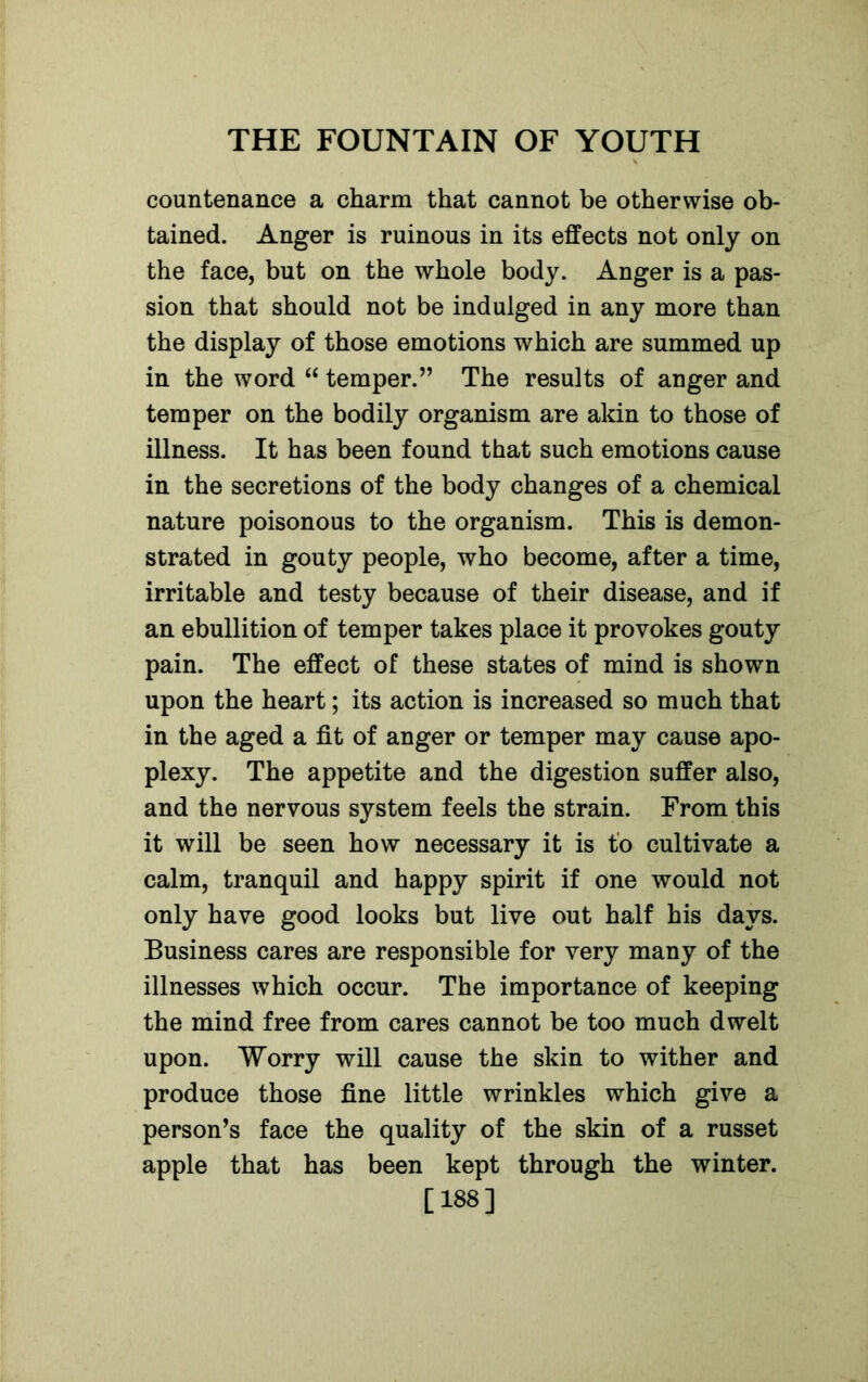 countenance a charm that cannot be otherwise ob- tained. Anger is ruinous in its effects not only on the face, but on the whole body. Anger is a pas- sion that should not be indulged in any more than the display of those emotions which are summed up in the word “ temper.” The results of anger and temper on the bodily organism are akin to those of illness. It has been found that such emotions cause in the secretions of the body changes of a chemical nature poisonous to the organism. This is demon- strated in gouty people, who become, after a time, irritable and testy because of their disease, and if an ebullition of temper takes place it provokes gouty pain. The effect of these states of mind is shown upon the heart; its action is increased so much that in the aged a fit of anger or temper may cause apo- plexy. The appetite and the digestion suffer also, and the nervous system feels the strain. From this it will be seen how necessary it is to cultivate a calm, tranquil and happy spirit if one would not only have good looks but live out half his days. Business cares are responsible for very many of the illnesses which occur. The importance of keeping the mind free from cares cannot be too much dwelt upon. Worry will cause the skin to wither and produce those fine little wrinkles which give a person’s face the quality of the skin of a russet apple that has been kept through the winter. [188]