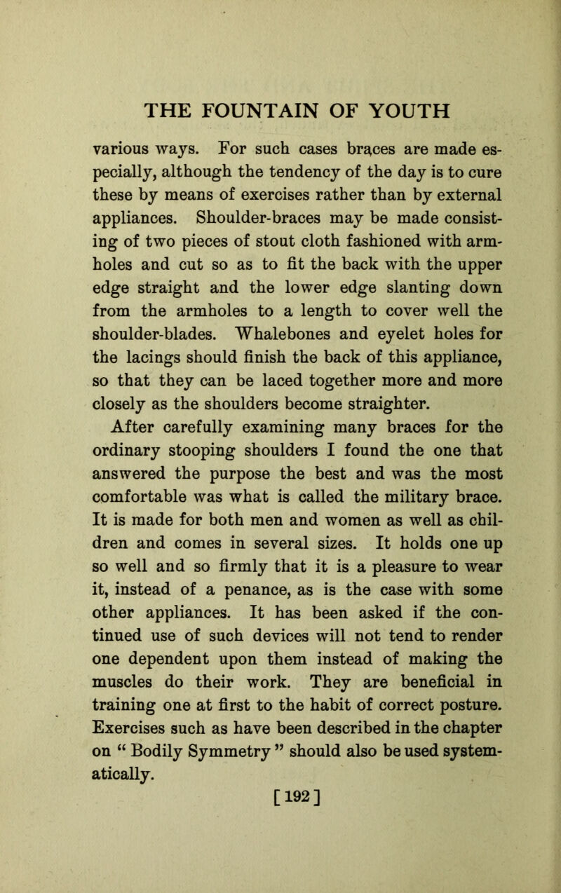 various ways. For such cases braces are made es- pecially, although the tendency of the day is to cure these by means of exercises rather than by external appliances. Shoulder-braces may be made consist- ing of two pieces of stout cloth fashioned with arm- holes and cut so as to fit the back with the upper edge straight and the lower edge slanting down from the armholes to a length to cover well the shoulder-blades. Whalebones and eyelet holes for the lacings should finish the back of this appliance, so that they can be laced together more and more closely as the shoulders become straighter. After carefully examining many braces for the ordinary stooping shoulders I found the one that answered the purpose the best and was the most comfortable was what is called the military brace. It is made for both men and women as well as chil- dren and comes in several sizes. It holds one up so well and so firmly that it is a pleasure to wear it, instead of a penance, as is the case with some other appliances. It has been asked if the con- tinued use of such devices will not tend to render one dependent upon them instead of making the muscles do their work. They are beneficial in training one at first to the habit of correct posture. Exercises such as have been described in the chapter on “ Bodily Symmetry ” should also be used system- atically. [192]