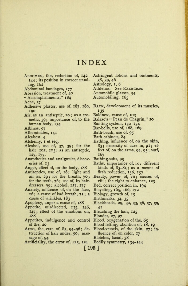 INDEX Abdomen, the, reduction of, 142- 144 ; its position in correct stand- ing, 162 Abdominal bandages, 177 Abrasion, treatment of, 40 “Accomplishments,” 184 Acne, 37 Adhesive plaster, use of, 187, 189, 190 Air, as an antiseptic, 29; as a cos- metic, 39; importance of, to the human body, 134 Albinos, 97 Albuminates, 151 Alcahest, 4 Alchemy, 1 et seq. Alcohol, use of, 37, 39; for the hair 102, 103; as an antiseptic, 127, 177. Anaesthetics and analgaesics, discov- eries of, 13 Anger, effect of, on the body, 188 Antiseptics, use of, 18; light and air as, 29; for the breath, 70; for the teeth, 76; use of, by hair- dressers, 99; alcohol, 127, 177 Anxiety, influence of, on the face, 26; a cause of bad breath, 71; a cause of wrinkles, 183 Apoplexy, anger a cause of, 188 Appetite, misdirected, 135, 146, 147; effect of the emotions on, 188 Appetites, indulgence and control of the, 20 Arms, the, care of, 83, 94-96; de- struction of hair under, 90; mas- sage of, 94 Artificiality, the error of, 123, 124 Astringent lotions and ointments, 38> 39> 46 Astrology, 1, 8 Athletics. See Exercises Automobile glasses, 54 Automobiling, 165 Back, development of its muscles, 139 Baldness, cause of, 103 Balzac’s “ Peau de Chagrin,” 20 Banting system, 150-154 Bar-bells, use of, 168, 169 Bath-brush, use of, 95 Bath cabinets, 84 Bathing, influence of, on the skin, 83; necessity of care in, 91; ef- fect of, on the arms, 94, 95; surf, 167 Bathing-suits, 95 Baths, importance of, ix; different kinds of, 83-85; as a means of flesh reduction, 156, 157 Beauty, power of, vii; causes of, viii; the right to enhance, 123 Bed, correct position in, 194 Bicycling, 165, 166, 172 Biology, growth of, 15 Birthmarks, 34, 35 Blackheads, 29, 30, 33, 36, 37, 39, 4i Bleaching the hair, 125 Blondes, 27, 97 Blood, oxygenation of the, 65 Blood-letting, abolition of, 18, 19 Blood-vessels, of the skin, 27; in- fluence of, on color, 27 Blotches, facial, 38 Bodily symmetry, 134-144 [195]