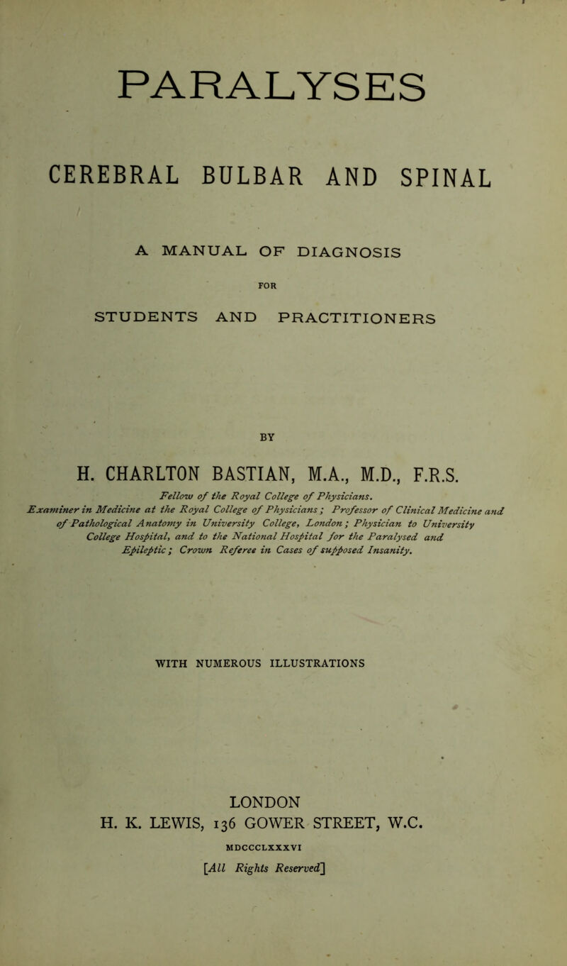 CEREBRAL BULBAR AND SPINAL A MANUAL OF DIAGNOSIS FOR STUDENTS AND PRACTITIONERS BY H. CHARLTON BASTIAN, M.A., M.D., F.R.S. Fellow of the Royal College of Physicians. Examiner in Medicine at the Royal College of Physicians ; Professor of Clinical Medicine and of Pathological Anatomy in University College, London; Physician to University College Hospital, and to the National Hospital for the Paralysed and Epileptic ; Crown Referee in Cases of supposed Insanity. WITH NUMEROUS ILLUSTRATIONS LONDON H. K. LEWIS, 136 GOWER STREET, W.C. MDCCCLXXXVI [All Rights Reserved]