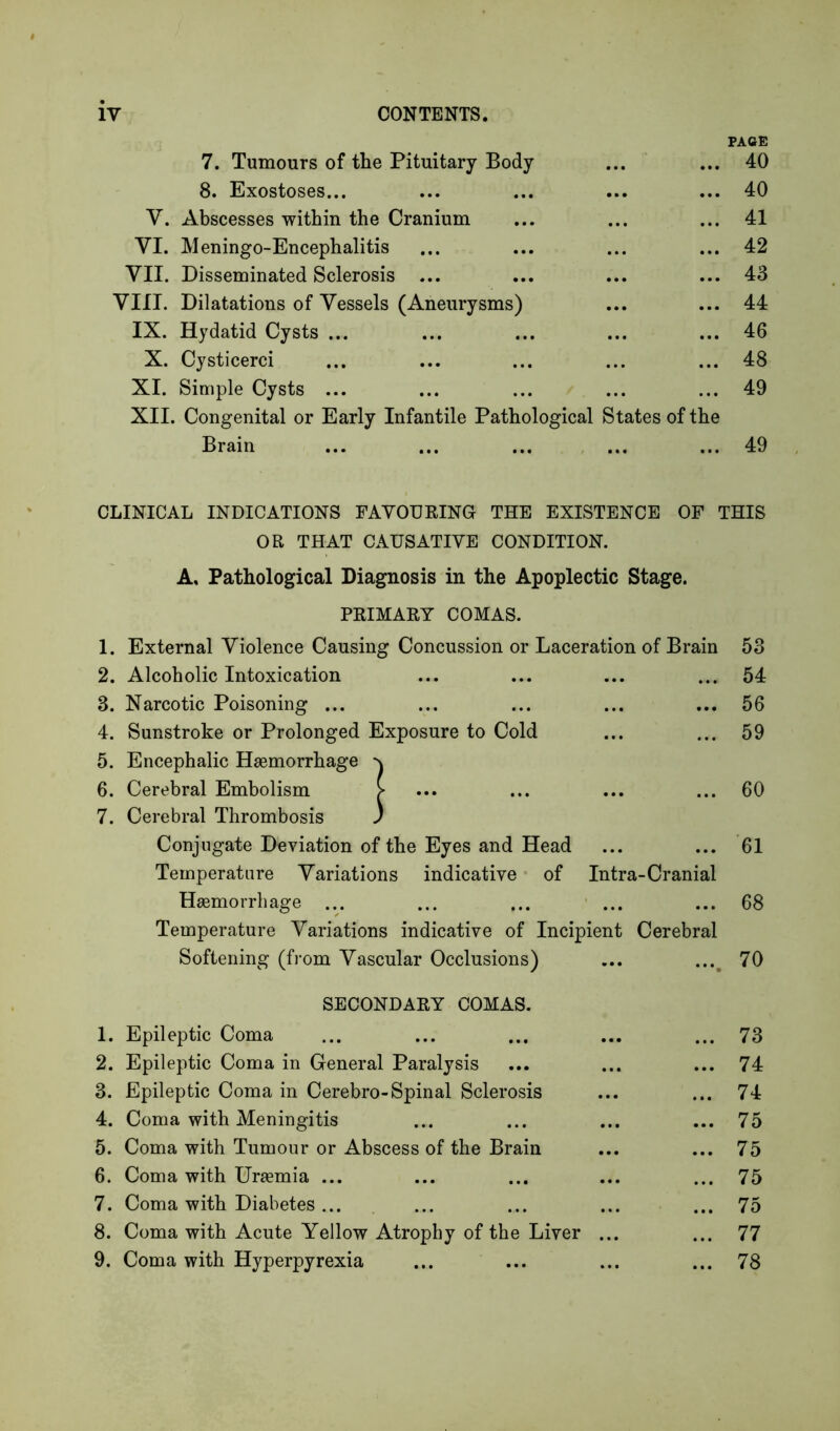 7. Tumours of the Pituitary Body ... PAGE 40 8. Exostoses... ... ... 40 y. Abscesses within the Cranium •.. ... 41 VI. M eningo-Encephalitis ... ... 42 VII. Disseminated Sclerosis ... ... ... 43 VIII. Dilatations of Vessels (Aneurysms) ... ... 44 IX. Hydatid Cysts ... ... ... 46 X. Cysticerci ... ... 48 XI. Simple Cysts ... ... ... 49 XII. Congenital or Early Infantile Pathological States of the Brain • • • • • • 49 CLINICAL INDICATIONS FAVOURING THE EXISTENCE OF THIS OR THAT CAUSATIVE CONDITION. A, Pathological Diagnosis in the Apoplectic Stage. PRIMARY COMAS. 1. External Violence Causing Concussion or Laceration of Brain 53 2. Alcoholic Intoxication ... 54 3. Narcotic Poisoning ... ... 56 4. Sunstroke or Prolonged Exposure to Cold ... 59 5. Encephalic Haemorrhage 6. Cerebral Embolism > ... 60 7. Cerebral Thrombosis ) Conjugate Deviation of the Eyes and Head ... 61 Temperature Variations indicative of Intra-Cranial Haemorrhage ... ... 68 Temperature Variations indicative of Incipient Cerebral Softening (from Vascular Occlusions) •••. 70 SECONDARY COMAS. 1. Epileptic Coma • • • 73 2. Epileptic Coma in General Paralysis ... 74 3. Epileptic Coma in Cerebro-Spinal Sclerosis • • • 74 4. Coma with Meningitis ... 75 5. Coma with Tumour or Abscess of the Brain • •• 75 6. Coma with Uraemia ... . • • 75 7. Coma with Diabetes ... • • • 75 8. Coma with Acute Yellow Atrophy of the Liver ... ... 77 9. Coma with Hyperpyrexia • • • 78