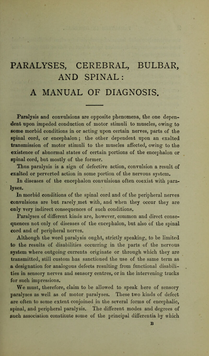 PARALYSES, CEREBRAL, BULBAR, AND SPINAL: A MANUAL OF DIAGNOSIS. Paralysis and convulsions are opposite phenomena, the one depen- dent upon impeded conduction of motor stimuli to muscles, owing to some morbid conditions in or acting upon certain nerves, parts of the spinal cord, or encephalon ; the other dependent upon an exalted transmission of motor stimuli to the muscles affected, owing to the existence of abnormal states of certain portions of the encephalon or spinal cord, but mostly of the former. Thus paralysis is a sign of defective action, convulsion a result of exalted or perverted action in some portion of the nervous system. In diseases of the encephalon convulsions often coexist with para- lyses. In morbid conditions of the spinal cord and of the peripheral nerves convulsions are but rarely met with, and when they occur they are only very indirect consequences of such conditions. Paralyses of different kinds are, however, common and direct conse- quences not only of diseases of the encephalon, but also of the spinal cord and of peripheral nerves. Although the word paralysis ought, strictly speaking, to be limited to the results of disabilities occurring in the parts of the nervous system where outgoing currents originate or through which they are transmitted, still custom has sanctioned the use of the same term as a designation for analogous defects resulting from functional disabili- ties in sensory nerves and sensory centres, or in the intervening tracks for such impressions. We must, therefore, claim to be allowed to speak here of sensory paralyses as well as of motor paralyses. These two kinds of defect are often to some extent conjoined in the several forms of encephalic, spinal, and peripheral paralysis. The different modes and degrees of such association constitute some of the principal differentia by which B