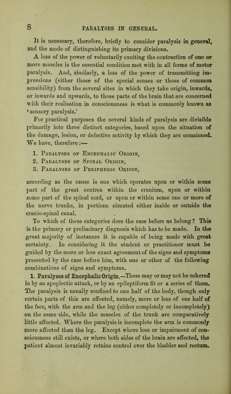 It is necessary, therefore, briefly to consider paralysis in general, and the mode of distinguishing its primary divisions. A loss of the power of voluntarily exciting the contraction of one or more muscles is the essential condition met with in all forms of motor paralysis. And, similarly, a loss of the power of transmitting im- pressions (either those of the special senses or those of common sensibility) from the several sites in which they take origin, inwards, or inwards and upwards, to those parts of the brain that are concerned with their realisation in consciousness is what is commonly known as ‘ sensory paralysis/ For practical purposes the several kinds of paralysis are divisible primarily into three distinct categories, based upon the situation of the damage, lesion, or defective activity by which they are occasioned. We have, therefore :— 1. Paralyses of Encephalic Origin, 2. Paralyses of Spinal Origin, 3. Paralyses of Peripheric Origin, according as the cause is one which operates upon or within some part of the great centres within the cranium, upon or within some part of the spinal cord, or upon or within some one or more of the nerve trunks, in portions situated either inside or outside the cranio-spinal canal. To which of these categories does the case before us belong ? This is the primary or preliminary diagnosis which has to be made. In the great majority of instances it is capable of being made with great certainty. In considering it the student or practitioner must be guided by the more or less exact agreement of the signs and symptoms presented by the case before him, with one or other of the following combinations of signs and symptoms. 1. Paralyses of Encephalic Origin.—These may or may not be ushered in by an apoplectic attack, or by an epileptiform fit or a series of them. The paralysis is usually confined to one half of the body, though only certain parts of this are affected, namely, more or less of one half of the face, with the arm and the leg (either completely or incompletely) on the same side, while the muscles of the trunk are comparatively little affected. Where the paralysis is incomplete the arm is commonly more affected than the leg. Except where loss or impairment of con- sciousness still exists, or where both sides of the brain are affected, the patient almost invariably retains control over the bladder and rectum.