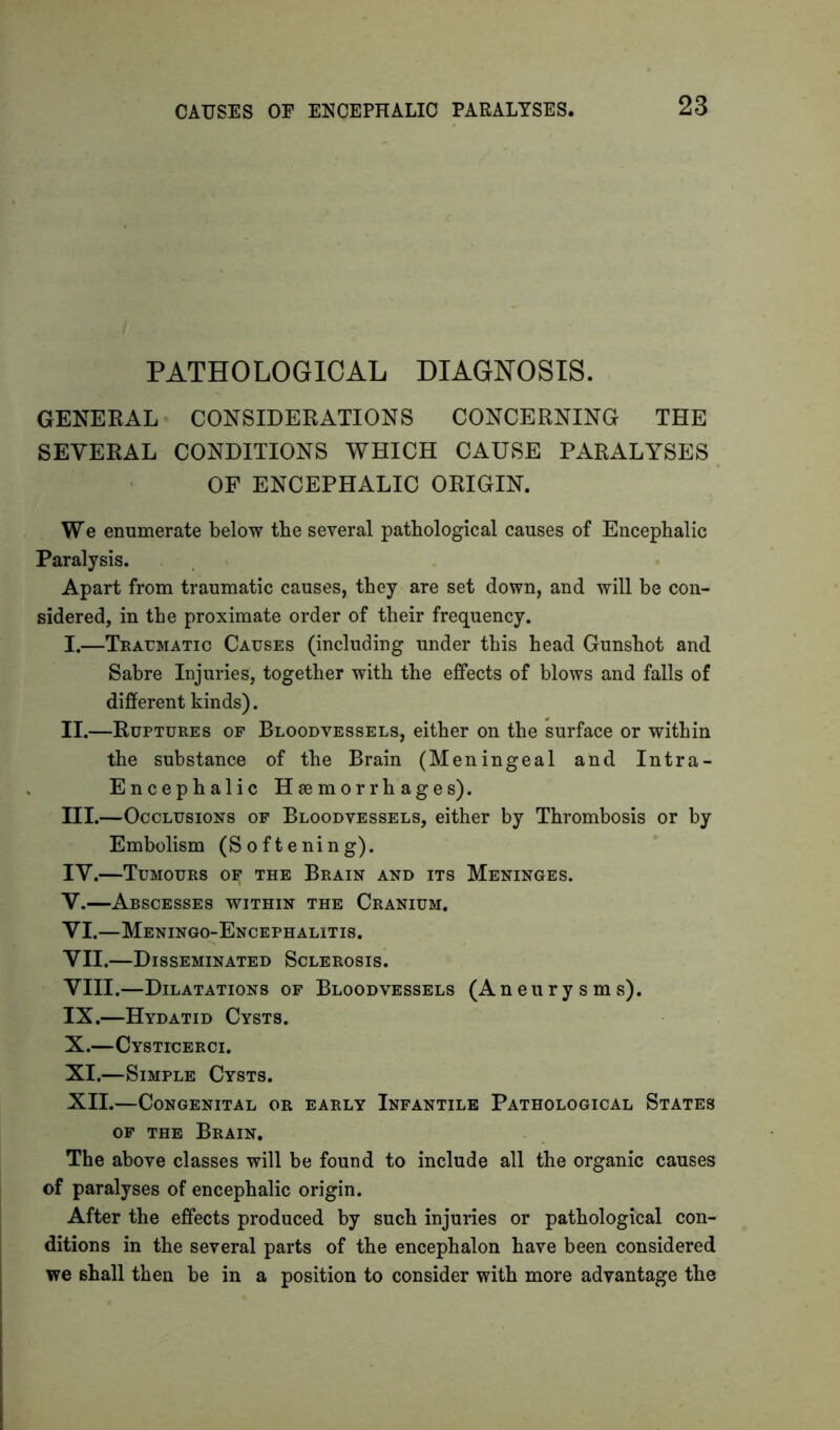 CAUSES OE ENCEPHALIC PARALYSES. PATHOLOGICAL DIAGNOSIS. GENERAL CONSIDERATIONS CONCERNING THE SEVERAL CONDITIONS WHICH CAUSE PARALYSES OF ENCEPHALIC ORIGIN. We enumerate below tbe several pathological causes of Encephalic Paralysis. Apart from traumatic causes, they are set down, and will be con- sidered, in the proximate order of their frequency. I. —Traumatic Causes (including under this head Gunshot and Sabre Injuries, together with the effects of blows and falls of different kinds). II. —Ruptures of Bloodvessels, either on the surface or within the substance of the Brain (Meningeal and Intra- Encephalic Haemorrhages). III. —Occlusions of Bloodvessels, either by Thrombosis or by Embolism (Softening). IV. —Tumours o^ the Brain and its Meninges. V. —Abscesses within the Cranium. VI. —Meningo-Encephalitis. VII. —Disseminated Sclerosis. VIII. —Dilatations of Bloodvessels (Aneurysms). IX. —Hydatid Cysts. X. —Cysticerci. XI. —Simple Cysts. XII. —Congenital or early Infantile Pathological States of the Brain. The above classes will be found to include all the organic causes of paralyses of encephalic origin. After the effects produced by such injuries or pathological con- ditions in the several parts of the encephalon have been considered we shall then be in a position to consider with more advantage the