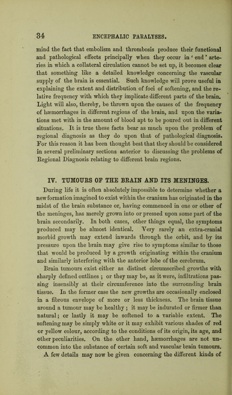 mind the fact that embolism and thrombosis produce their functional and pathological effects principally when they occur in ‘ end ’ arte- ries in which a collateral circulation cannot be set up, it becomes clear that something like a detailed knowledge concerning the vascular supply of the brain is essential. Such knowledge will prove useful in explaining the extent and distribution of foci of softening, and the re- lative frequency with which they implicate different parts of the brain. Light will also, thereby, be thrown upon the causes of the frequency of haemorrhages in different regions of the brain, and upon the varia- tions met with in the amount of blood apt to be poured out in different situations. It is true these facts bear as much upon the problem of regional diagnosis as they do upon that of pathological diagnosis. For this reason it has been thought best that they should be considered in several preliminary sections anterior to discussing the problems of Regional Diagnosis relating to different brain regions. IV. TUMOURS OF THE BRAIN AND ITS MENINGES. During life it is often absolutely impossible to determine whether a new formation imagined to exist within the cranium has originated in the midst of the brain substance or, having commenced in one or other of the meninges, has merely grown into or pressed upon some part of the brain secondarily. In both cases, other things equal, the symptoms produced may be almost identical. Very rarely an extra-cranial morbid growth may extend inwards through the orbit, and by its pressure upon the brain may give rise to symptoms similar to those that would be produced by a growth originating within the cranium and similarly interfering with the anterior lobe of the cerebrum. Brain tumours exist either as distinct circumscribed growths with sharply defined outlines ; or they may be, as it were, infiltrations pas- sing insensibly at their circumference into the surrounding brain tissue. In the former case the new growths are occasionally enclosed in a fibrous envelope of more or less thickness. The brain tissue around a tumour may be healthy ; it may be indurated or firmer than natural; or lastly it may be softened to a variable extent. The softening may be simply white or it may exhibit various shades of red or yellow colour, according to the conditions of its origin, its age, and other peculiarities. On the other hand, haemorrhages are not un- common into the substance of certain soft and vascular brain tumours. A few details may now be given concerning the different kinds of