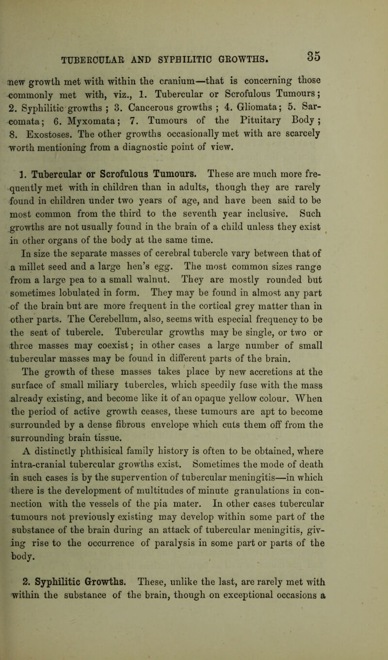 TUBERCULAR AND SYPHILITIC GROWTHS. new growth met with within the cranium—that is concerning those commonly met with, viz., 1. Tubercular or Scrofulous Tumours; 2. Syphilitic growths ; 3. Cancerous growths ; 4. Gliomata; 5. Sar- comata; 6. Myxomata; 7. Tumours of the Pituitary Body; 8. Exostoses. The other growths occasionally met with are scarcely worth mentioning from a diagnostic point of view. 1. Tubercular or Scrofulous Tumours. These are much more fre- quently met with in children than in adults, though they are rarely found in children under two years of age, and have been said to be most common from the third to the seventh year inclusive. Such growths are not usually found in the brain of a child unless they exist in other organs of the body at the same time. In size the separate masses of cerebral tubercle vary between that of a millet seed and a large hen’s egg. The most common sizes range from a large pea to a small walnut. They are mostly rounded but sometimes lobulated in form. They may be found in almost any part of the brain but are more frequent in the cortical grey matter than in other parts. The Cerebellum, also, seems with especial frequency to be the seat of tubercle. Tubercular growths may be single, or two or three masses may coexist; in other cases a large number of small tubercular masses may be found in different parts of the brain. The growth of these masses takes place by new accretions at the surface of small miliary tubercles, which speedily fuse with the mass .already existing, and become like it of an opaque yellow colour. When the period of active growth ceases, these tumours are apt to become surrounded by a dense fibrous envelope which cuts them off from the surrounding brain tissue. A distinctly phthisical family history is often to be obtained, where intra-cranial tubercular growths exist. Sometimes the mode of death in such cases is by the supervention of tubercular meningitis—in which there is the development of multitudes of minute granulations in con- nection with the vessels of the pia mater. In other cases tubercular tumours not previously existing may develop within some part of the substance of the brain during an attack of tubercular meningitis, giv- ing rise to the occurrence of paralysis in some part or parts of the body. 2. Syphilitic Growths. These, unlike the last, are rarely met with within the substance of the brain, though on exceptional occasions a