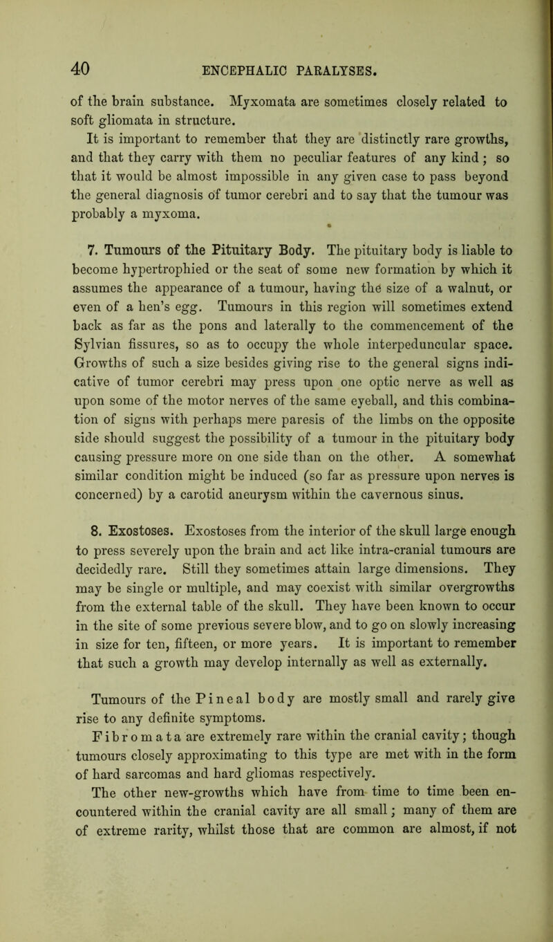 of the brain substance. Myxomata are sometimes closely related to soft gliomata in structure. It is important to remember that they are distinctly rare growths, and that they carry with them no peculiar features of any kind; so that it would be almost impossible in any given case to pass beyond the general diagnosis of tumor cerebri and to say that the tumour was probably a myxoma. 7. Tumours of the Pituitary Body. The pituitary body is liable to become hypertrophied or the seat of some new formation by which it assumes the appearance of a tumour, having the size of a walnut, or even of a hen’s egg. Tumours in this region will sometimes extend back as far as the pons and laterally to the commencement of the Sylvian fissures, so as to occupy the whole interpeduncular space. Growths of such a size besides giving rise to the general signs indi- cative of tumor cerebri may press upon one optic nerve as well as upon some of the motor nerves of the same eyeball, and this combina- tion of signs with perhaps mere paresis of the limbs on the opposite side should suggest the possibility of a tumour in the pituitary body causing pressure more on one side than on the other. A somewhat similar condition might be induced (so far as pressure upon nerves is concerned) by a carotid aneurysm within the cavernous sinus. 8. Exostoses. Exostoses from the interior of the skull large enough to press severely upon the brain and act like intra-cranial tumours are decidedly rare. Still they sometimes attain large dimensions. They may be single or multiple, and may coexist with similar overgrowths from the external table of the skull. They have been known to occur in the site of some previous severe blow, and to go on slowly increasing in size for ten, fifteen, or more years. It is important to remember that such a growth may develop internally as well as externally. Tumours of the P i n e a 1 body are mostly small and rarely give rise to any definite symptoms. Fibromata are extremely rare within the cranial cavity; though tumours closely approximating to this type are met with in the form of hard sarcomas and hard gliomas respectively. The other new-growths which have from time to time been en- countered within the cranial cavity are all small; many of them are of extreme rarity, whilst those that are common are almost, if not