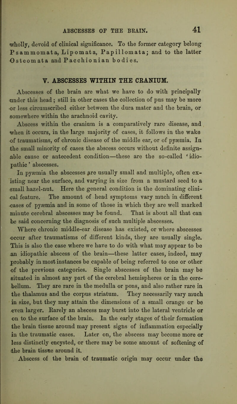 wholly, devoid of clinical significance. To the former category belong Psammomata, Lipomata, Papillomata; and to the latter ■Osteomata and Pacchionian bodies. V. ABSCESSES WITHIN THE CRANIUM. Abscesses of the brain are what we have to do with principally under this head ; still in other cases the collection of pus may be more ■or less circumscribed either between the dura mater and the brain, or somewhere within the arachnoid cavity. Abscess within the cranium is a comparatively rare disease, and when it occurs, in the large majority of cases, it follows in the wake of traumatisms, of chronic disease of the middle ear, or of pyaemia. In the small minority of cases the abscess occurs without definite assign- able cause or antecedent condition—these are the so-called ‘idio- pathic ’ abscesses. In pyaemia the abscesses #re usually small and multiple, often ex- isting near the surface, and varying in size from a mustard seed to a ^mall hazel-nut. Here the general condition is the dominating clini- cal feature. The amount of head symptoms vary much in different •cases of pyaemia and in some of those in which they are well marked minute cerebral abscesses may be found. That is about all that can be said concerning the diagnosis of such multiple abscesses. Where chronic middle-ear disease has existed, or where abscesses occur after traumatisms of different kinds, they are usually single. This is also the case where we have to do with what may appear to be an idiopathic abscess of the brain—these latter cases, indeed, may probably in most instances be capable of being referred to one or other of the previous categories. Single abscesses of the brain may be situated in almost any part of the cerebral hemispheres or in the cere- bellum. They are rare in the medulla or pons, and also rather rare in the thalamus and the corpus striatum. They necessarily vary much in size, but they may attain the dimensions of a small orange or be even larger. Rarely an abscess may burst into the lateral ventricle or on to the surface of the brain. In the early stages of their formation the brain tissue around may present signs of inflammation especially in the traumatic cases. Later on, the abscess may become more or less distinctly encysted, or there may be some amount of softening of ike brain tissue around it. Abscess of the brain of traumatic origin may occur under the